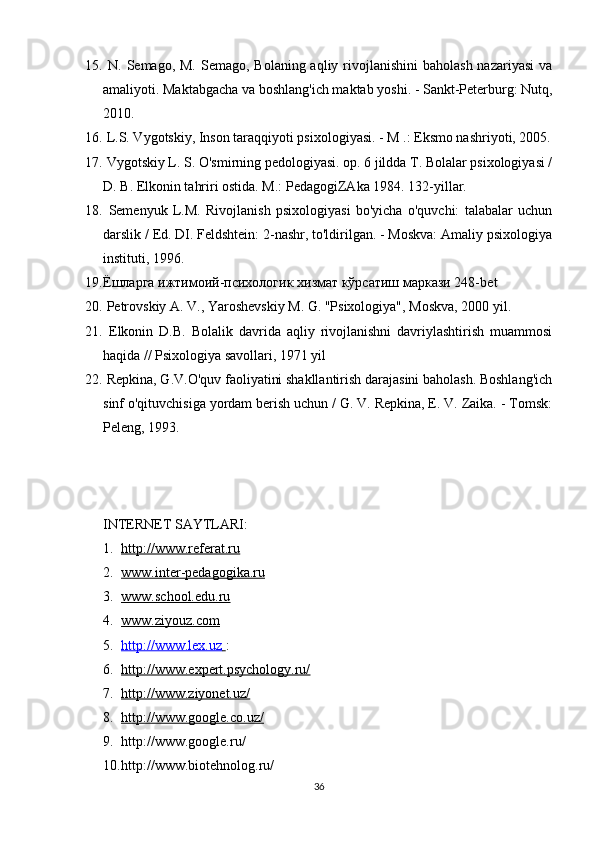 15.   N. Semago, M. Semago,  Bolaning aqliy rivojlanishini  baholash nazariyasi  va
amaliyoti. Maktabgacha va boshlang'ich maktab yoshi. - Sankt-Peterburg: Nutq,
2010. 
16.   L.S. Vygotskiy, Inson taraqqiyoti psixologiyasi. - M .: Eksmo nashriyoti, 2005.
17.   Vygotskiy L. S. O'smirning pedologiyasi. op. 6 jildda T. Bolalar psixologiyasi /
D. B. Elkonin tahriri ostida. M.: PedagogiZAka 1984. 132-yillar.
18.   Semenyuk   L.M.   Rivojlanish   psixologiyasi   bo'yicha   o'quvchi:   talabalar   uchun
darslik / Ed. DI. Feldshtein: 2-nashr, to'ldirilgan. - Moskva: Amaliy psixologiya
instituti, 1996.
19. Ёшларга ижтимоий-психологик хизмат кўрсатиш маркRи 248- bet
20.   Petrovskiy A. V., Yaroshevskiy M. G. "Psixologiya", Moskva, 2000 yil.
21.   Elkonin   D.B.   Bolalik   davrida   aqliy   rivojlanishni   davriylashtirish   muammosi
haqida // Psixologiya savollari, 1971 yil
22.   Repkina, G.V.O'quv faoliyatini shakllantirish darajasini baholash. Boshlang'ich
sinf o'qituvchisiga yordam berish uchun / G. V. Repkina, E. V. Zaika. - Tomsk:
Peleng, 1993. 
INTERNET SAYTLARI :
1. http://www.referat.ru   
2. www.inter-pedagogika.ru   
3. www.school.edu.ru   
4. www.ziyouz.com   
5. http://www.lex.uz        :
6. http://www.expert.psychology.ru/   
7. http://www.ziyonet.uz/   
8. http://www.google.co.uz/   
9. http://www.google.ru/ 
10. http://www.biotehnolog.ru/
36