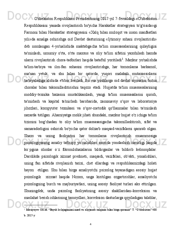 O'zbekiston Respublikasi  Prezidentining 2017-yil 7-fevraldagi «O'zbekiston
Respublikasini   yanada   rivojlantirish   bo'yicha   Harakatlar   strategiyasi   to'g'risida»gi
Farmoni bilan Harakatlar strategiyasini  «Xalq bilan muloqot va inson manfaatlari
yili»da   amalga   oshirishga   oid   Davlat   dasturining   «Ijtimoiy   sohani   rivojlantirish»
deb   nomlangan   4-yo'nalishida   maktabgacha   ta'lim   muassasalarining   qulayligini
ta'minlash,   umumiy   o'rta,   o'rta   maxsus   va   oliy   ta'lim   sifatini   yaxshilash   hamda
ularni rivojlantirish chora-tadbirlari haqida batafsil yoritiladi 1
. Mazkur yo'nalishda
ta'lim-tarbiya   va   ilm-fan   sohasini   rivojlantirishga,   har   tomonlama   barkamol,
ma'nan   yetuk,   va   shu   bilan   bir   qatorda,   yuqori   malakali   mutaxassislarni
tarbiyalashga alohida e'tibor beriladi.   Bu esa yoshlarga oid davlat siyosatini butun
choralar   bilan   takomillashtirishni   taqozo   etadi.   Hujjatda   ta'lim   muassasalarining
moddiy-texnika   bazasini   mustahkamlash,   yangi   ta'lim   muassasalarini   qurish,
ta'mirlash   va   kapital   ta'mirlash   barobarida,   zamonaviy   o'quv   va   laboratoriya
jihozlari,   kompyuter   texnikasi   va   o'quv-metodik   qo'llanmalar   bilan   ta'minlash
nazarda tutilgan. Ahamiyatga molik jihati shundaki, mazkur hujjat o'z ichiga ta'lim
tizimini   bog'chadan   to   oliy   ta'lim   muassasasigacha   takomillashtirish,   sifat   va
samaradorligini oshirish bo'yicha qator dolzarb maqsad-vazifalarni  qamrab olgan.
Shaxs   va   uning   faoliyatini   har   tomonlama   rivojlantirish   muammosiga
psixologiyaning   amaliy   tatbiqiy   yo`nalishlari   asosida   yondashish   zarurligi   haqida
ko`pgina   olimlar   o`z   fikrmulohazalarini   bildirganlar   va   bildirib   kelmoqdalar.
Darslikda   psixologik   xizmat   predmeti,   maqsadi,   vazifalari,   ob'ekti,   yonalishlari,
uning   fan   sifatida   rivojlanish   tarixi,   chet   ellardagi   va   respublikamizdagi   holati
bayon     etilgan.   Shu   bilan   birga   amaliyotchi   psixolog   tayanadigan   asosiy   hujjat
psixologik     xizmat   haqida   Nizom,   unga   kiritilgan   ozgartirishlar,   amaliyotchi
psixologning   burch   va   majburiyatlari,   uning   asosiy   faoliyat   turlari   aks   ettirilgan.
Shuningdek,   unda   psixolog   faoliyatining   asosiy   shakllaridan–korreksion   va
maslahat berish ishlarining tamoyillari, korreksion dasturlarga qoyiladigan talablar,
1
  Mirziyoyev SH.M. “Buyuk kelajagimizni mard va oliyjanob xalqimiz bilan birga quramiz” T. “O’zbekiston” 488
b. 2017-y
4 