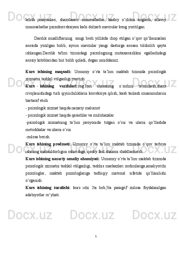 bilish   jarayonlari,   shaxslararo   munosabatlar,   kasbiy   o’zlikni   anglash,   oilaviy
munosabatlar psixokorreksiyasi kabi dolzarb mavzular keng yoritilgan.
Darslik   mualliflarning     songi   besh   yillikda   chop   etilgan   o’quv   qo’llanmalari
asosida   yozilgan   bolib,   ayrim   mavzular   yangi   dasturga   asosan   toldirilib   qayta
ishlangan.Darslik   ta'lim   tizimidagi   psixologning   mutaxassislikni   egallashidagi
asosiy kitoblaridan biri bolib qoladi, degan umiddamiz.
Kurs   ishining   maqsadi:   Umumiy   o’rta   ta’lim   maktab   tizimida   psixologik
xizmatni tashkil etilganligi yoritish.
Kurs   ishining   vazifalari: sog`lom   shaxsning   o`sishini   ta'minlash,shaxs
rivojlanishidagi turli qiyinchiliklarni  korreksiya qilish , kasb tanlash muammolarini
bartaraf etish.
- psixologik xizmat haqida nazariy malumot
- psixologik xizmat haqida qarashlar va mulohazalar.
-psixologik   xizmatning   ta’lim   jaroyonida   tutgan   o’rni   va   ularni   qo’llashda
metodikalar va ularni o’rni.
-xulosa berish.
Kurs   ishining   predmeti:   Umumiy   o’rta   ta’lim   maktab   tizimida   o‘quv   tarbiya
ishining mahsuldorligini oshirishga, ijodiy faol shaxsni shakllantirish.
Kurs ishining nazariy amaliy ahamiyati:   Umumiy o’rta ta’lim maktab tizimida
psixologik xizmatni tashkil etilganligi, tashhis markazlari xodimlariga,amaliyotchi
psixologlar,   maktab   psixologlariga   tadbiqiy   material   sifatida   qo’llanilishi
o’rganish. 
Kurs   ishining   tuzulishi:   kurs   ishi   2ta   bob,5ta   paragrif   xulosa   foydalanilgan
adabiyotlar ro’yhati.
5