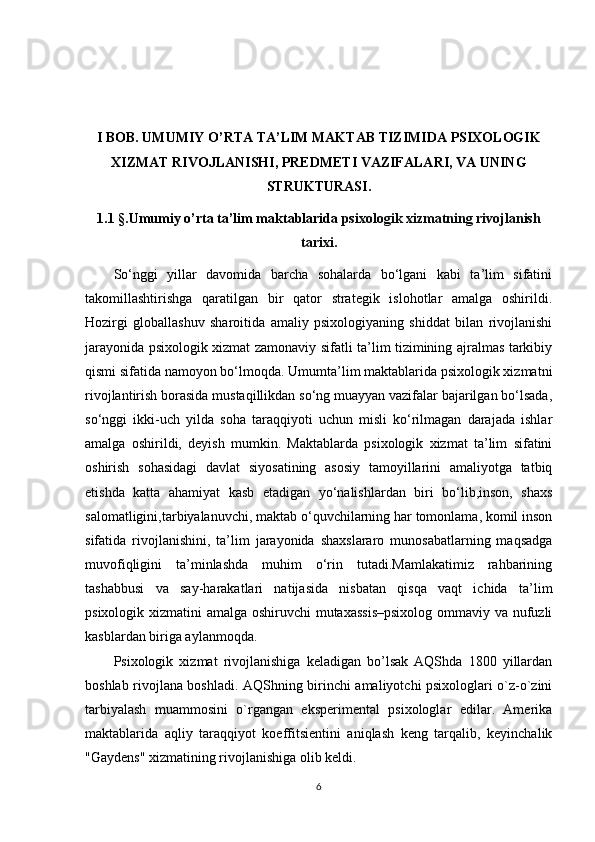 I BOB. UMUMIY O’RTA TA’LIM MAKTAB TIZIMIDA PSIXOLOGIK
XIZMAT RIVOJLANISHI, PREDMETI VAZIFALARI, VA UNING
STRUKTURASI.
1.1  §. Umumiy o’rta ta’lim maktablarida  psixologik xizmatning rivojlanish
tarixi.
Sо‘nggi   yillar   davomida   barcha   sohalarda   bо‘lgani   kabi   ta’lim   sifatini
takomillashtirishga   qaratilgan   bir   qator   strategik   islohotlar   amalga   oshirildi.
Hozirgi   globallashuv   sharoitida   amaliy   psixologiyaning   shiddat   bilan   rivojlanishi
jarayonida psixologik xizmat zamonaviy sifatli ta’lim tizimining ajralmas tarkibiy
qismi sifatida namoyon bо‘lmoqda. Umumta’lim maktablarida psixologik xizmatni
rivojlantirish borasida mustaqillikdan sо‘ng muayyan vazifalar bajarilgan bо‘lsada,
sо‘nggi   ikki-uch   yilda   soha   taraqqiyoti   uchun   misli   kо‘rilmagan   darajada   ishlar
amalga   oshirildi,   deyish   mumkin.   Maktablarda   psixologik   xizmat   ta’lim   sifatini
oshirish   sohasidagi   davlat   siyosatining   asosiy   tamoyillarini   amaliyotga   tatbiq
etishda   katta   ahamiyat   kasb   etadigan   yо‘nalishlardan   biri   bо‘lib,inson,   shaxs
salomatligini,tarbiyalanuvchi, maktab о‘quvchilarning har tomonlama, komil inson
sifatida   rivojlanishini,   ta’lim   jarayonida   shaxslararo   munosabatlarning   maqsadga
muvofiqligini   ta’minlashda   muhim   о‘rin   tutadi.Mamlakatimiz   rahbarining
tashabbusi   va   say-harakatlari   natijasida   nisbatan   qisqa   vaqt   ichida   ta’lim
psixologik xizmatini amalga oshiruvchi  mutaxassis–psixolog  ommaviy va nufuzli
kasblardan biriga aylanmoqda.
Psixologik   xizmat   rivojlanishiga   keladigan   bo’lsak   AQShda   1800   yillardan
boshlab rivojlana boshladi.   AQShning birinchi amaliyotchi psixologlari o`z-o`zini
tarbiyalash   muammosini   o`rgangan   eksperimental   psixologlar   edilar.   Amerika
maktablarida   aqliy   taraqqiyot   koeffitsientini   aniqlash   keng   tarqalib,   keyinchalik
"Gaydens" xizmatining rivojlanishiga olib keldi.
6 