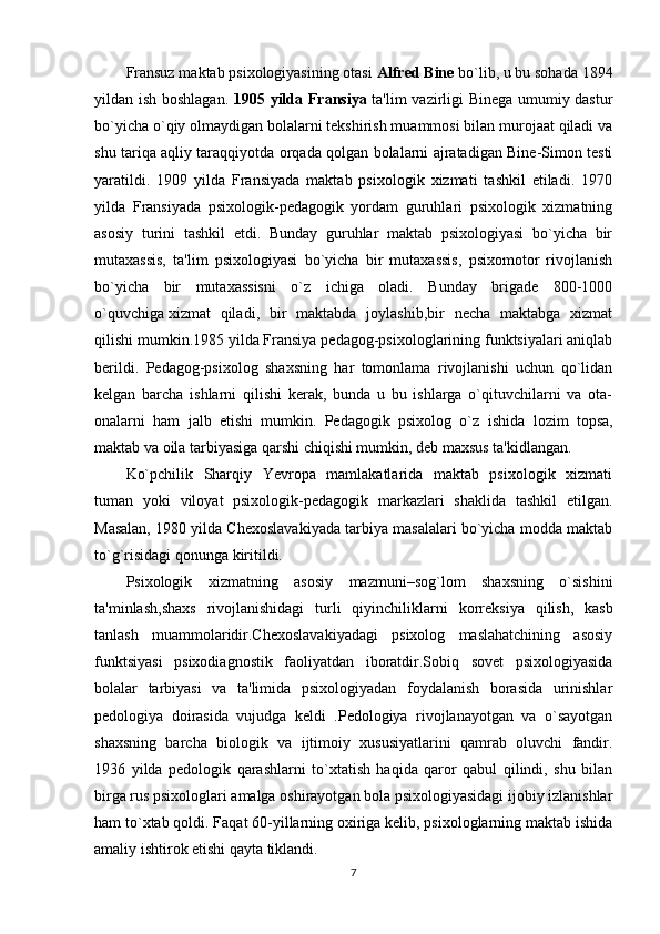 Fransuz maktab psixologiyasining otasi  Alfred Bine  bo`lib, u bu sohada 1894
yildan ish boshlagan.   1905   yilda Fransiya   ta'lim vazirligi Binega umumiy dastur
bo`yicha o`qiy olmaydigan bolalarni tekshirish muammosi bilan murojaat qiladi va
shu tariqa aqliy taraqqiyotda orqada qolgan bolalarni ajratadigan Bine-Simon testi
yaratildi.   1909   yilda   Fransiyada   maktab   psixologik   xizmati   tashkil   etiladi.   1970
yilda   Fransiyada   psixologik-pedagogik   yordam   guruhlari   psixologik   xizmatning
asosiy   turini   tashkil   etdi.   Bunday   guruhlar   maktab   psixologiyasi   bo`yicha   bir
mutaxassis,   ta'lim   psixologiyasi   bo`yicha   bir   mutaxassis,   psixomotor   rivojlanish
bo`yicha   bir   mutaxassisni   o`z   ichiga   oladi.   Bunday   brigade   800-1000
o`quvchiga   xizmat   qiladi ,   bir   maktabda   joylashib,bir   necha   maktabga   xizmat
qilishi mumkin.1985 yilda Fransiya pedagog-psixologlarining funktsiyalari aniqlab
berildi.   Pedagog-psixolog   shaxsning   har   tomonlama   rivojlanishi   uchun   qo`lidan
kelgan   barcha   ishlarni   qilishi   kerak,   bunda   u   bu   ishlarga   o`qituvchilarni   va   ota-
onalarni   ham   jalb   etishi   mumkin.   Pedagogik   psixolog   o`z   ishida   lozim   topsa ,
maktab va oila tarbiyasiga qarshi chiqishi mumkin, deb maxsus ta'kidlangan.
Ko`pchilik   Sharqiy   Yevropa   mamlakatlarida   maktab   psixologik   xizmati
tuman   yoki   viloyat   psixologik-pedagogik   markazlari   shaklida   tashkil   etilgan.
Masalan, 1980 yilda Chexoslavakiyada tarbiya masalalari bo`yicha modda maktab
to`g`risidagi qonunga kiritildi. 
Psixologik   xizmatning   asosiy   mazmuni–sog`lom   shaxsning   o`sishini
ta'minlash,shaxs   rivojlanishidagi   turli   qiyinchiliklarni   korreksiya   qilish ,   kasb
tanlash   muammolaridir.Chexoslavakiyadagi   psixolog   maslahatchining   asosiy
funktsiyasi   psixodiagnostik   faoliyatdan   iboratdir.Sobiq   sovet   psixologiyasida
bolalar   tarbiyasi   va   ta'limida   psixologiyadan   foydalanish   borasida   urinishlar
pedologiya   doirasida   vujudga   keldi   .Pedologiya   rivojlanayotgan   va   o`sayotgan
shaxsning   barcha   biologik   va   ijtimoiy   xususiyatlarini   qamrab   oluvchi   fandir.
1936   yilda   pedologik   qarashlarni   to`xtatish   haqida   qaror   qabul   qilindi,   shu   bilan
birga rus psixologlari amalga oshirayotgan bola psixologiyasidagi ijobiy izlanishlar
ham to`xtab qoldi. Faqat 60-yillarning oxiriga kelib, psixologlarning maktab ishida
amaliy ishtirok etishi qayta tiklandi. 
7