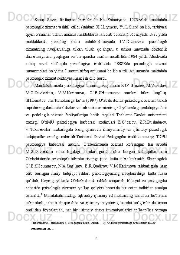 Sobiq   Sovet   Ittifoqida   birinchi   bo`lib   Estoniyada   1975-yilda   maktabda
psixologik   xizmat   tashkil   etildi   (rahbari   X.I.Liymets,   Yu.L.Sierd   bo`lib,   tarbiyasi
qiyin o`smirlar uchun maxsus maktablarda ish olib bordilar). Rossiyada 1982 yilda
maktablarda   psixolog   shtati   ochildi.Rossiyada   I.V.Dubrovina   psixologik
xizmatning   rivojlanishiga   ulkan   ulush   qo`shgan,   u   ushbu   mavzuda   doktorlik
dissertasiyasini   yoqlagan   va   bir   qancha   asarlar   muallifidir.1984   yilda   Moskvada
sobiq   sovet   ittifoqida   psixologiya   institutida   "SSSRda   psixologik   xizmat
muammolari bo`yicha I umumittifoq anjumani bo`lib o`tdi. Anjumanda maktabda
psixologik xizmat sektsiyasi ham ish olib bordi.
Mamlakatimizda psixologiya fanining rivojlanishi E.G‘.G‘oziev, M.Voxidov,
M.G.Davletshin,   V.M.Karimova,   G‘.B.SHoumarov   nomlari   bilan   bog‘liq.
SH.Baratov   ma’lumotlariga ko‘ra (1997) O‘zbekistonda psixologik xizmat tarkib
topishining dastlabki ildizlari va intixosi asrimizning 30-yillaridagi pedalogiya fani
va   pedologik   xizmat   faoliyatlariga   borib   taqaladi.Toshkent   Davlat   universiteti
xozirgi   O‘zMU   psixologiya   kafedrasi   xodimlari   E.G‘oziev,   Z.R.Dushabaev,
V.Tokarevalar   raxbarligida   keng   qamrovli   ilmiy-amaliy   va   ijtimoiy   psixologik
tadqiqsotlar   amalga   oshirildi.Toshkent   Davlat   Pedagogika   instituti   xozirgi   TDPU
psixologiya   kafedrasi   mudiri,   O‘zbekistonda   xizmat   ko‘rsatgan   fan   arbobi
M.G.Davletshin   rahbarligidagi   olimlar   guruhi   olib   borgan   tadqiqotlar   ham
O‘zbekistonda psixologik bilimlar rivojiga juda   katta ta’sir ko‘rsatdi. Shuningdek
G‘.B.SHoumarov,   N.A.Sog‘inov,   B.R.Qodirov,   V.M.Karimova   rahbarligida   ham
olib   borilgan   ilmiy   tadqiqot   ishlari   psixologiyaning   rivojlanishiga   katta   hissa
qo‘shdi.   Keyingi   yillarda   O‘zbekistonda   ishlab   chiqarish,   tibbiyot   va   pedagogika
sohasida   psixologik   xizmatni   yo‘lga   qo‘yish   borasida   bir   qator   tadbirlar   amalga
oshirildi. 2
  Mamlakatimizdagi   iqtisodiy-ijtimoiy   islohotlarning   samarali   bo‘lishini
ta’minlash,   ishlab   chiqarishda   va   ijtimoiy   hayotning   barcha   bo‘g‘inlarida   inson
omilidan   foydalanish,   har   bir   ijtimoiy   shaxs   imkoniyatlarini   to‘la-to‘kis   yuzaga
2
 Hoshimov K., Nishonova S. Pedagogika tarixi. Darslik. - T.: "A.Navoiy nomidagi O'zbekiston Milliy 
kutubxonasi 2001.
8