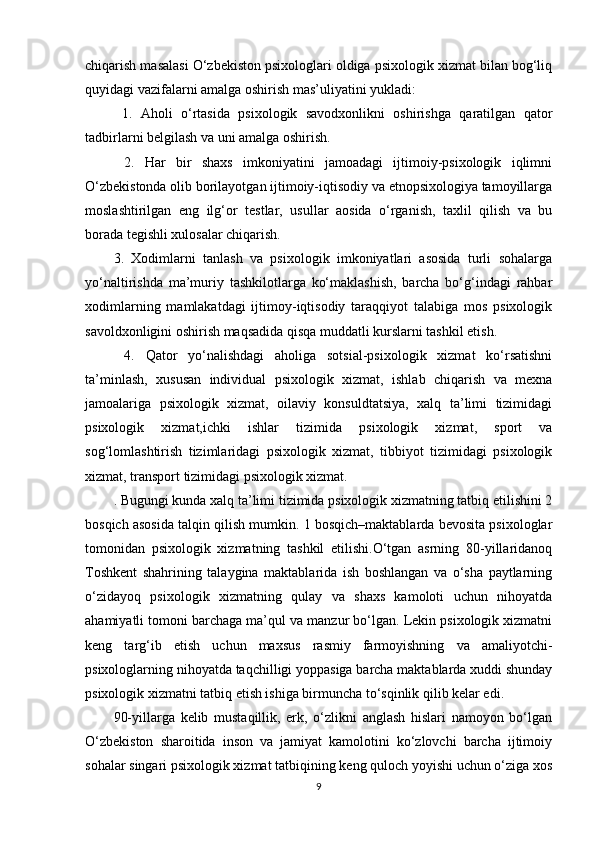 chiqarish masalasi O‘zbekiston psixologlari oldiga psixologik xizmat bilan bog‘liq
quyidagi vazifalarni amalga oshirish mas’uliyatini yukladi:
  1.   Aholi   o‘rtasida   psixologik   savodxonlikni   oshirishga   qaratilgan   qator
tadbirlarni belgilash va uni amalga oshirish. 
  2.   Har   bir   shaxs   imkoniyatini   jamoadagi   ijtimoiy-psixologik   iqlimni
O‘zbekistonda olib borilayotgan ijtimoiy-iqtisodiy va etnopsixologiya tamoyillarga
moslashtirilgan   eng   ilg‘or   testlar,   usullar   aosida   o‘rganish,   taxlil   qilish   va   bu
borada tegishli xulosalar chiqarish. 
3.   Xodimlarni   tanlash   va   psixologik   imkoniyatlari   asosida   turli   sohalarga
yo‘naltirishda   ma’muriy   tashkilotlarga   ko‘maklashish,   barcha   bo‘g‘indagi   rahbar
xodimlarning   mamlakatdagi   ijtimoy-iqtisodiy   taraqqiyot   talabiga   mos   psixologik
savoldxonligini oshirish maqsadida qisqa muddatli kurslarni tashkil etish.
  4.   Qator   yo‘nalishdagi   aholiga   sotsial-psixologik   xizmat   ko‘rsatishni
ta’minlash,   xususan   individual   psixologik   xizmat,   ishlab   chiqarish   va   mexna
jamoalariga   psixologik   xizmat,   oilaviy   konsuldtatsiya,   xalq   ta’limi   tizimidagi
psixologik   xizmat,ichki   ishlar   tizimida   psixologik   xizmat,   sport   va
sog‘lomlashtirish   tizimlaridagi   psixologik   xizmat,   tibbiyot   tizimidagi   psixologik
xizmat, transport tizimidagi psixologik xizmat. 
. Bugungi kunda xalq ta’limi tizimida psixologik xizmatning tatbiq etilishini 2
bosqich asosida talqin qilish mumkin. 1 bosqich–maktablarda bevosita psixologlar
tomonidan   psixologik   xizmatning   tashkil   etilishi.O‘tgan   asrning   80-yillaridanoq
Toshkent   shahrining   talaygina   maktablarida   ish   boshlangan   va   o‘sha   paytlarning
o‘zidayoq   psixologik   xizmatning   qulay   va   shaxs   kamoloti   uchun   nihoyatda
ahamiyatli tomoni barchaga ma’qul va manzur bo‘lgan. Lekin psixologik xizmatni
keng   targ‘ib   etish   uchun   maxsus   rasmiy   farmoyishning   va   amaliyotchi-
psixologlarning nihoyatda taqchilligi yoppasiga barcha maktablarda xuddi shunday
psixologik xizmatni tatbiq etish ishiga birmuncha to‘sqinlik qilib kelar edi. 
90-yillarga   kelib   mustaqillik,   erk,   o‘zlikni   anglash   hislari   namoyon   bo‘lgan
O‘zbekiston   sharoitida   inson   va   jamiyat   kamolotini   ko‘zlovchi   barcha   ijtimoiy
sohalar singari psixologik xizmat tatbiqining keng quloch yoyishi uchun o‘ziga xos
9