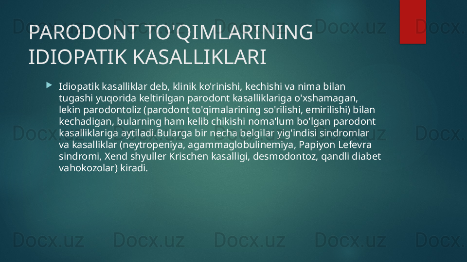 PARODONT TO'QIMLARINING 
IDIOPATIK KASALLIKLARI

Idiopatik kasalliklar deb, klinik ko'rinishi, kechishi va nima bilan 
tugashi yuqorida keltirilgan parodont kasalliklariga o'xshamagan, 
lekin parodontoliz (parodont to'qimalarining so'rilishi, emirilishi) bilan 
kechadigan, bularning ham kelib chikishi noma'lum bo'lgan parodont 
kasalliklariga aytiladi.Bularga bir necha belgilar yig'indisi sindromlar 
va kasalliklar (neytropeniya, agammaglobulinemiya, Papiyon Lefevra 
sindromi, Xend shyuller Krischen kasalligi, desmodontoz, qandli diabet 
vahokozolar) kiradi.   