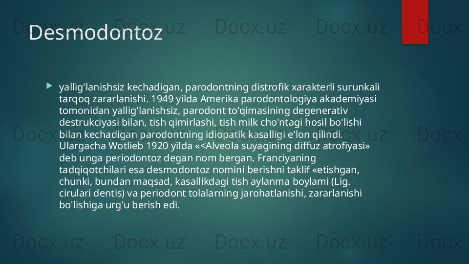 Desmodontoz

yallig'lanishsiz kechadigan, parodontning distrofik xarakterli surunkali 
tarqoq zararlanishi. 1949 yilda Amerika parodontologiya akademiyasi 
tomonidan yallig'lanishsiz, parodont to'qimasining degenerativ 
destrukciyasi bilan, tish qimirlashi, tish milk cho'ntagi hosil bo'lishi 
bilan kechadigan parodontning idiopatik kasalligi e'lon qilindi. 
Ulargacha Wotlieb 1920 yilda «<Alveola suyagining diffuz atrofiyasi» 
deb unga periodontoz degan nom bergan. Franciyaning 
tadqiqotchilari esa desmodontoz nomini berishni taklif «etishgan, 
chunki, bundan maqsad, kasallikdagi tish aylanma boylami (Lig. 
cirulari dentis) va periodont tolalarning jarohatlanishi, zararlanishi 
bo'lishiga urg'u berish edi.   