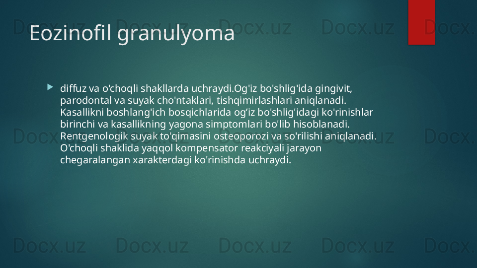 Eozinofil granulyoma

diffuz va o'choqli shakllarda uchraydi.Og'iz bo'shlig'ida gingivit, 
parodontal va suyak cho'ntaklari, tishqimirlashlari aniqlanadi. 
Kasallikni boshlang'ich bosqichlarida og’iz bo'shlig'idagi ko'rinishlar 
birinchi va kasallikning yagona simptomlari bo'lib hisoblanadi. 
Rentgenologik suyak to'qimasini osteoporozi va so'rilishi aniqlanadi. 
O'choqli shaklida yaqqol kompensator reakciyali jarayon 
chegaralangan xarakterdagi ko'rinishda uchraydi.   