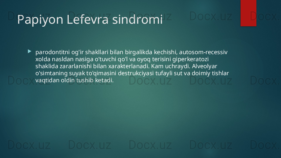 Papiyon Lefevra sindromi

parodontitni og'ir shakllari bilan birgalikda kechishi, autosom-recessiv 
xolda nasldan nasiga o'tuvchi qo'l va oyoq terisini giperkeratozi 
shaklida zararlanishi bilan xarakterlanadi. Kam uchraydi. Alveolyar 
o'simtaning suyak to'qimasini destrukciyasi tufayli sut va doimiy tishlar 
vaqtidan oldin tushib ketadi.   