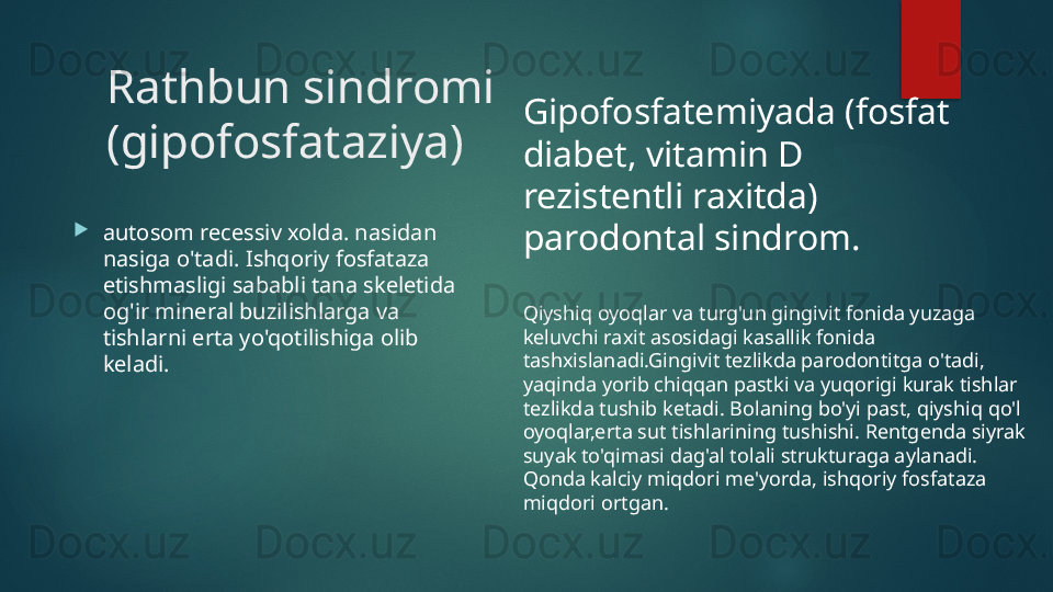 Rathbun sindromi 
(gipofosfataziya)

autosom recessiv xolda. nasidan 
nasiga o'tadi. Ishqoriy fosfataza 
etishmasligi sababli tana skeletida 
og'ir mineral buzilishlarga va 
tishlarni erta yo'qotilishiga olib 
keladi. Gipofosfatemiyada (fosfat 
diabet, vitamin D 
rezistentli raxitda) 
parodontal sindrom.
Qiyshiq oyoqlar va turg'un gingivit fonida yuzaga 
keluvchi raxit asosidagi kasallik fonida 
tashxislanadi.Gingivit tezlikda parodontitga o'tadi, 
yaqinda yorib chiqqan pastki va yuqorigi kurak tishlar 
tezlikda tushib ketadi. Bolaning bo'yi past, qiyshiq qo'l 
oyoqlar,erta sut tishlarining tushishi. Rentgenda siyrak 
suyak to'qimasi dag'al tolali strukturaga aylanadi. 
Qonda kalciy miqdori me'yorda, ishqoriy fosfataza 
miqdori ortgan.   