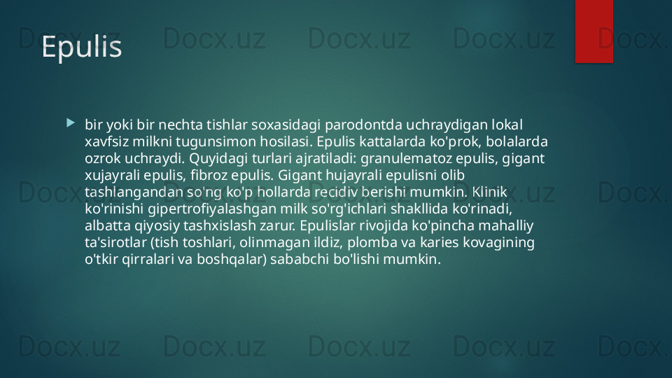 Epulis

bir yoki bir nechta tishlar soxasidagi parodontda uchraydigan lokal 
xavfsiz milkni tugunsimon hosilasi. Epulis kattalarda ko'prok, bolalarda 
ozrok uchraydi. Quyidagi turlari ajratiladi: granulematoz epulis, gigant 
xujayrali epulis, fibroz epulis. Gigant hujayrali epulisni olib 
tashlangandan so'ng ko'p hollarda recidiv berishi mumkin. Klinik 
ko'rinishi gipertrofiyalashgan milk so'rg'ichlari shakllida ko'rinadi, 
albatta qiyosiy tashxislash zarur. Epulislar rivojida ko'pincha mahalliy 
ta'sirotlar (tish toshlari, olinmagan ildiz, plomba va karies kovagining 
o'tkir qirralari va boshqalar) sababchi bo'lishi mumkin.   