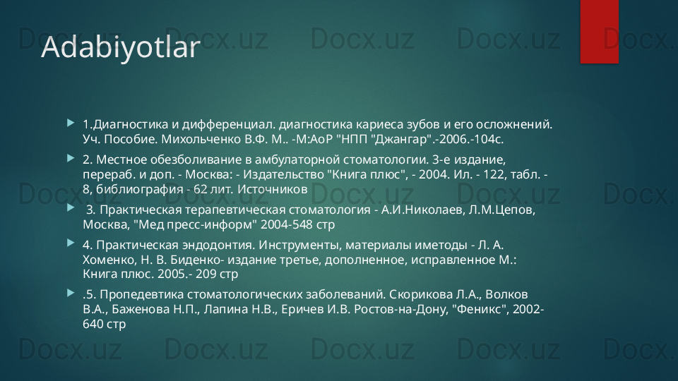 Adabiyotlar

1.Диагностика и дифференциал. диагностика кариеса зубов и его осложнений. 
Уч. Пособие. Михольченко В.Ф. М.. -М:Ао P " НПП "Джангар".-2006.-104с.

2. Местное обезболивание в амбулаторной стоматологии. 3- e  издание, 
перераб. и доп. - Москва: - Издательство "Книга плюс", - 2004. Ил. - 122, табл. - 
8, библиография - 62 лит. Источников

  3. Практическая терапевтическая стоматология - А.И.Николаев, Л.М.Цепов, 
Москва, "Мед пресс-информ" 2004-548 стр

4. Практическая эндодонтия. Инструменты, материалы иметоды - Л. А. 
Хоменко, Н. В. Биденко- издание третье, дополненное, исправленное М.: 
Книга плюс. 2005.- 209 стр

.5. Пропедевтика стоматологических заболеваний. Скорикова Л.А., Волков 
В.А., Баженова Н.П., Лапина Н.В., Еричев И.В. Ростов-на-Дону, "Феникс", 2002-
640 стр   