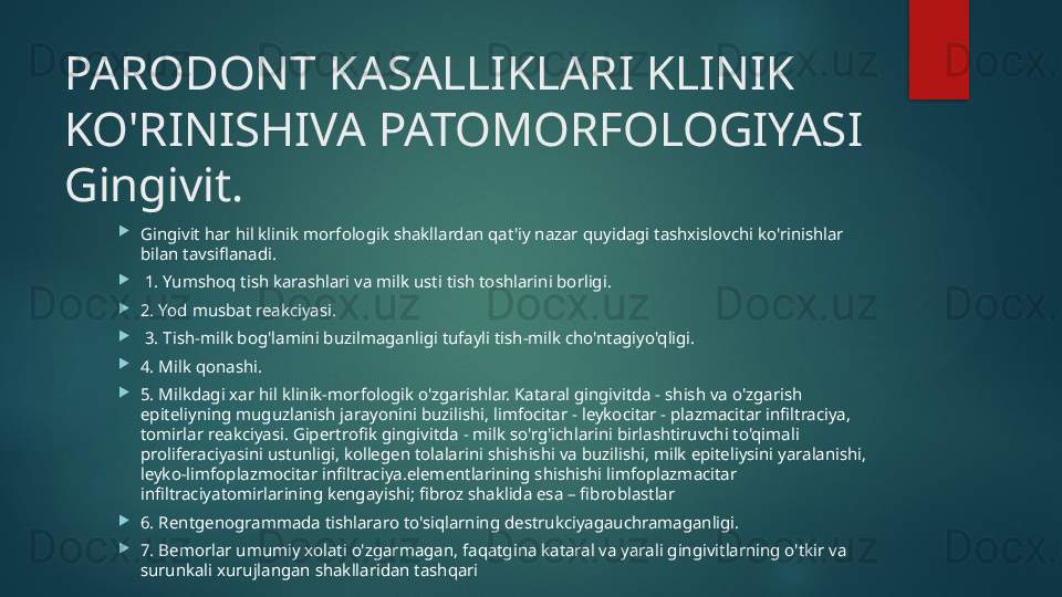 PARODONT KASALLIKLARI KLINIK 
KO'RINISHIVA PATOMORFOLOGIYASI  
Gingivit.

Gingivit har hil klinik morfologik shakllardan qat'iy nazar quyidagi tashxislovchi ko'rinishlar 
bilan tavsiflanadi.

  1. Yumshoq tish karashlari va milk usti tish toshlarini borligi.

2. Yod musbat reakciyasi.

  3. Tish-milk bog'lamini buzilmaganligi tufayli tish-milk cho'ntagiyo'qligi. 

4. Milk qonashi.

5. Milkdagi xar hil klinik-morfologik o'zgarishlar. Kataral gingivitda - shish va o'zgarish 
epiteliyning muguzlanish jarayonini buzilishi, limfocitar - leykocitar - plazmacitar infiltraciya, 
tomirlar reakciyasi. Gipertrofik gingivitda - milk so'rg'ichlarini birlashtiruvchi to'qimali 
proliferaciyasini ustunligi, kollegen tolalarini shishishi va buzilishi, milk epiteliysini yaralanishi, 
leyko-limfoplazmocitar infiltraciya.elementlarining shishishi limfoplazmacitar 
infiltraciyatomirlarining kengayishi; fibroz shaklida esa – fibroblastlar

6. Rentgenogrammada tishlararo to'siqlarning destrukciyagauchramaganligi.

7. Bemorlar umumiy xolati o'zgarmagan, faqatgina kataral va yarali gingivitlarning o'tkir va 
surunkali xurujlangan shakllaridan tashqari   