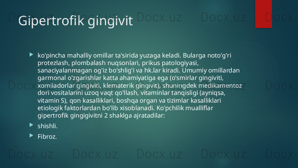 Gipertrofik gingivit

ko'pincha mahalliy omillar ta'sirida yuzaga keladi. Bularga noto'g'ri 
protezlash, plombalash nuqsonlari, prikus patologiyasi, 
sanaciyalanmagan og'iz bo'shlig'i va hk.lar kiradi. Umumiy omillardan 
garmonal o'zgarishlar katta ahamiyatiga ega (o'smirlar gingiviti, 
xomiladorlar gingiviti, klematerik gingivit), shuningdek medikamentoz 
dori vositalarini uzoq vaqt qo'llash, vitaminlar tanqisligi (ayniqsa, 
vitamin S), qon kasalliklari, boshqa organ va tizimlar kasalliklari 
etiologik faktorlardan bo'lib xisoblanadi. Ko'pchilik mualliflar 
gipertrofik gingigivitni 2 shaklga ajratadilar:  ⚫

shishli. 

Fibroz.   