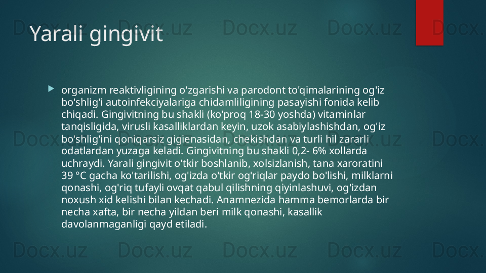 Yarali gingivit

organizm reaktivligining o'zgarishi va parodont to'qimalarining og'iz 
bo'shlig'i autoinfekciyalariga chidamliligining pasayishi fonida kelib 
chiqadi. Gingivitning bu shakli (ko'proq 18-30 yoshda) vitaminlar 
tanqisligida, virusli kasalliklardan keyin, uzok asabiylashishdan, og'iz 
bo'shlig'ini qoniqarsiz gigienasidan, chekishdan va turli hil zararli 
odatlardan yuzaga keladi. Gingivitning bu shakli 0,2- 6% xollarda 
uchraydi. Yarali gingivit o'tkir boshlanib, xolsizlanish, tana xaroratini 
39 °C gacha ko'tarilishi, og'izda o'tkir og'riqlar paydo bo'lishi, milklarni 
qonashi, og'riq tufayli ovqat qabul qilishning qiyinlashuvi, og'izdan 
noxush xid kelishi bilan kechadi. Anamnezida hamma bemorlarda bir 
necha xafta, bir necha yildan beri milk qonashi, kasallik 
davolanmaganligi qayd etiladi.   