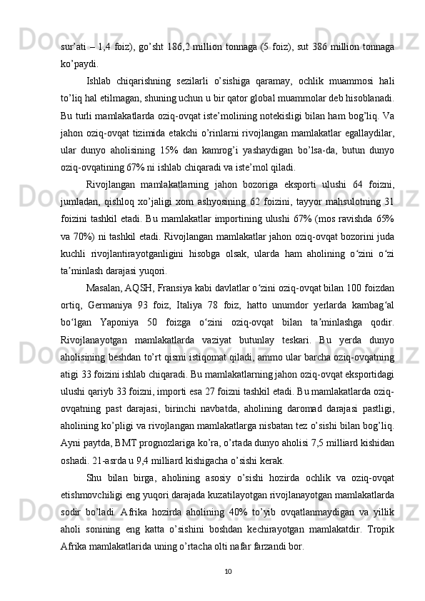 sur’ati  – 1,4 foiz), go’sht  186,2 million tonnaga (5 foiz), sut  386 million tonnaga
ko’paydi. 
Ishlab   chiqarishning   sezilarli   o’sishiga   qaramay,   ochlik   muammosi   hali
to’liq hal etilmagan, shuning uchun u bir qator global muammolar deb hisoblanadi.
Bu turli mamlakatlarda oziq-ovqat iste’molining notekisligi bilan ham bog’liq. Va
jahon oziq-ovqat  tizimida etakchi  o’rinlarni rivojlangan mamlakatlar  egallaydilar,
ular   dunyo   aholisining   15%   dan   kamrog’i   yashaydigan   bo’lsa-da,   butun   dunyo
oziq-ovqatining 67% ni ishlab chiqaradi va iste’mol qiladi.
Rivojlangan   mamlakatlarning   jahon   bozoriga   eksporti   ulushi   64   foizni,
jumladan,   qishloq   xo’jaligi   xom   ashyosining   62   foizini,   tayyor   mahsulotning   31
foizini   tashkil   etadi. Bu  mamlakatlar   importining ulushi  67%  (mos  ravishda   65%
va 70%) ni tashkil etadi. Rivojlangan mamlakatlar jahon oziq-ovqat bozorini juda
kuchli   rivojlantirayotganligini   hisobga   olsak,   ularda   ham   aholining   o zini   o ziʻ ʻ
ta minlash darajasi yuqori. 	
ʼ
Masalan, AQSH, Fransiya kabi davlatlar o zini oziq-ovqat bilan 100 foizdan	
ʻ
ortiq,   Germaniya   93   foiz,   Italiya   78   foiz,   hatto   unumdor   yerlarda   kambag al	
ʻ
bo lgan   Yaponiya   50   foizga   o zini   oziq-ovqat   bilan   ta minlashga   qodir.	
ʻ ʻ ʼ
Rivojlanayotgan   mamlakatlarda   vaziyat   butunlay   teskari.   Bu   yerda   dunyo
aholisining beshdan to’rt qismi istiqomat qiladi, ammo ular barcha oziq-ovqatning
atigi 33 foizini ishlab chiqaradi. Bu mamlakatlarning jahon oziq-ovqat eksportidagi
ulushi qariyb 33 foizni, importi esa 27 foizni tashkil etadi. Bu mamlakatlarda oziq-
ovqatning   past   darajasi,   birinchi   navbatda,   aholining   daromad   darajasi   pastligi,
aholining ko’pligi va rivojlangan mamlakatlarga nisbatan tez o’sishi bilan bog’liq.
Ayni paytda, BMT prognozlariga ko’ra, o’rtada dunyo aholisi 7,5 milliard kishidan
oshadi. 21-asrda u 9,4 milliard kishigacha o’sishi kerak. 
Shu   bilan   birga,   aholining   asosiy   o’sishi   hozirda   ochlik   va   oziq-ovqat
etishmovchiligi eng yuqori darajada kuzatilayotgan rivojlanayotgan mamlakatlarda
sodir   bo’ladi.   Afrika   hozirda   aholining   40%   to’yib   ovqatlanmaydigan   va   yillik
aholi   sonining   eng   katta   o’sishini   boshdan   kechirayotgan   mamlakatdir.   Tropik
Afrika mamlakatlarida uning o’rtacha olti nafar farzandi bor. 
10 