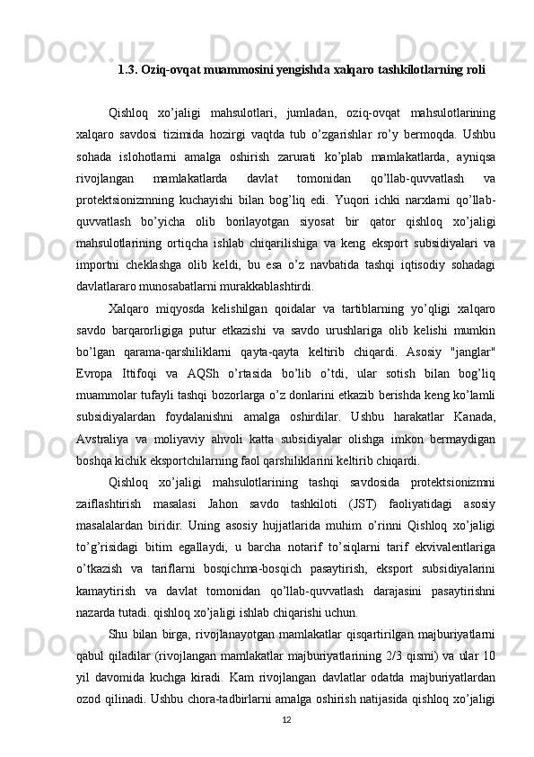 1.3. Oziq-ovqat muammosini yengishda xalqaro tashkilotlarning roli
Qishloq   xo’jaligi   mahsulotlari,   jumladan,   oziq-ovqat   mahsulotlarining
xalqaro   savdosi   tizimida   hozirgi   vaqtda   tub   o’zgarishlar   ro’y   bermoqda.   Ushbu
sohada   islohotlarni   amalga   oshirish   zarurati   ko’plab   mamlakatlarda,   ayniqsa
rivojlangan   mamlakatlarda   davlat   tomonidan   qo’llab-quvvatlash   va
protektsionizmning   kuchayishi   bilan   bog’liq   edi.   Yuqori   ichki   narxlarni   qo’llab-
quvvatlash   bo’yicha   olib   borilayotgan   siyosat   bir   qator   qishloq   xo’jaligi
mahsulotlarining   ortiqcha   ishlab   chiqarilishiga   va   keng   eksport   subsidiyalari   va
importni   cheklashga   olib   keldi,   bu   esa   o’z   navbatida   tashqi   iqtisodiy   sohadagi
davlatlararo munosabatlarni murakkablashtirdi. 
Xalqaro   miqyosda   kelishilgan   qoidalar   va   tartiblarning   yo’qligi   xalqaro
savdo   barqarorligiga   putur   etkazishi   va   savdo   urushlariga   olib   kelishi   mumkin
bo’lgan   qarama-qarshiliklarni   qayta-qayta   keltirib   chiqardi.   Asosiy   "janglar"
Evropa   Ittifoqi   va   AQSh   o’rtasida   bo’lib   o’tdi,   ular   sotish   bilan   bog’liq
muammolar tufayli tashqi bozorlarga o’z donlarini etkazib berishda keng ko’lamli
subsidiyalardan   foydalanishni   amalga   oshirdilar.   Ushbu   harakatlar   Kanada,
Avstraliya   va   moliyaviy   ahvoli   katta   subsidiyalar   olishga   imkon   bermaydigan
boshqa kichik eksportchilarning faol qarshiliklarini keltirib chiqardi. 
Qishloq   xo’jaligi   mahsulotlarining   tashqi   savdosida   protektsionizmni
zaiflashtirish   masalasi   Jahon   savdo   tashkiloti   (JST)   faoliyatidagi   asosiy
masalalardan   biridir.   Uning   asosiy   hujjatlarida   muhim   o’rinni   Qishloq   xo’jaligi
to’g’risidagi   bitim   egallaydi,   u   barcha   notarif   to’siqlarni   tarif   ekvivalentlariga
o’tkazish   va   tariflarni   bosqichma-bosqich   pasaytirish,   eksport   subsidiyalarini
kamaytirish   va   davlat   tomonidan   qo’llab-quvvatlash   darajasini   pasaytirishni
nazarda tutadi. qishloq xo’jaligi ishlab chiqarishi uchun. 
Shu   bilan   birga,   rivojlanayotgan   mamlakatlar   qisqartirilgan   majburiyatlarni
qabul  qiladilar  (rivojlangan  mamlakatlar   majburiyatlarining 2/3  qismi)   va  ular   10
yil   davomida   kuchga   kiradi.   Kam   rivojlangan   davlatlar   odatda   majburiyatlardan
ozod qilinadi. Ushbu chora-tadbirlarni amalga oshirish natijasida qishloq xo’jaligi
12 