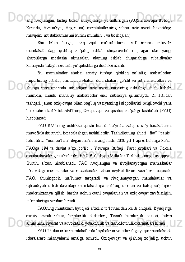 eng   rivojlangan,   tashqi   bozor   ehtiyojlariga   yo’naltirilgan   (AQSh,   Evropa   Ittifoqi,
Kanada,   Avstraliya,   Argentina)   mamlakatlarning   jahon   oziq-ovqat   bozoridagi
mavqeini mustahkamlashni kutish mumkin. , va boshqalar.). 
Shu   bilan   birga,   oziq-ovqat   mahsulotlarini   sof   import   qiluvchi
mamlakatlardagi   qishloq   xo’jaligi   ishlab   chiqaruvchilari   ,   agar   ular   yangi
sharoitlarga   moslasha   olmasalar,   ularning   ishlab   chiqarishiga   subsidiyalar
kamayishi tufayli sezilarli yo’qotishlarga duch kelishadi. 
Bu   mamlakatlar   aholisi   asosiy   turdagi   qishloq   xo’jaligi   mahsulotlari
importining   ortishi,   birinchi   navbatda,   don,   shakar,   go’sht   va   sut   mahsulotlari   va
shunga   mos   ravishda   sotiladigan   oziq-ovqat   narxining   oshishiga   duch   kelishi
mumkin,   chunki   mahalliy   mahsulotlar   endi   subsidiya   qilinmaydi.   21   JSTdan
tashqari, jahon oziq-ovqat bilan bog’liq vaziyatning istiqbollarini belgilovchi yana
bir   muhim   tashkilot   BMTning   Oziq-ovqat   va   qishloq   xo’jaligi   tashkiloti   (FAO)
hisoblanadi. 
FAO   BMTning   ochlikka   qarshi   kurash   bo yicha   xalqaro   sa y-harakatlariniʻ ʼ
muvofiqlashtiruvchi ixtisoslashgan tashkilotdir. Tashkilotning shiori “fiat” “panis”
lotin tilida “non bo’lsin” degan ma’noni anglatadi. 2020-yil 1-aprel holatiga ko ra,	
ʻ
FAOga   194   ta   davlat   a zo   bo lib   ,   Yevropa   Ittifoqi,   Farer   orollari   va   Tokela	
ʼ ʻ
assotsiatsiyalangan a zolardir. FAO Birlashgan Millatlar Tashkilotining Taraqqiyot	
ʼ
Guruhi   a zosi   hisoblanadi.   FAO   rivojlangan   va   rivojlanayotgan   mamlakatlar	
ʼ
o’rtasidagi   munozaralar   va   muzokaralar   uchun   neytral   forum   vazifasini   bajaradi.
FAO,   shuningdek,   ma’lumot   tarqatadi   va   rivojlanayotgan   mamlakatlar   va
iqtisodiyoti   o’tish   davridagi   mamlakatlarga   qishloq,   o’rmon   va   baliq   xo’jaligini
modernizatsiya   qilish,  barcha  uchun  etarli   ovqatlanish  va  oziq-ovqat   xavfsizligini
ta’minlashga yordam beradi.
FAOning muntazam byudjeti a zolik to lovlaridan kelib chiqadi. Byudjetga	
ʼ ʻ
asosiy   texnik   ishlar,   hamkorlik   dasturlari,   Texnik   hamkorlik   dasturi,   bilim
almashish, siyosat va advokatlik, yetakchilik va tashkilotchilik xarajatlari kiradi. 
FAO 25 dan ortiq mamlakatlarda loyihalarni va oltmishga yaqin mamlakatda
idoralararo   missiyalarni   amalga   oshirdi,   Oziq-ovqat   va   qishloq   xo jaligi   uchun	
ʻ
13 