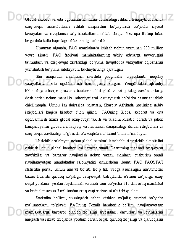 Global axborot va erta ogohlantirish tizimi doirasidagi ishlarni kengaytirdi hamda
oziq-ovqat   mahsulotlarini   ishlab   chiqarishni   ko paytirish   bo yicha   siyosatʻ ʻ
tavsiyalari   va   rivojlanish   sa y-harakatlarini   ishlab   chiqdi.   Yevropa   Ittifoqi   bilan	
ʼ
birgalikda katta hajmdagi ishlar amalga oshirildi. 
Umuman   olganda,   FAO   mamlakatda   ishlash   uchun   taxminan   200   million
yevro   ajratdi.   FAO   faoliyati   mamlakatlarning   tabiiy   ofatlarga   tayyorligini
ta minlash   va   oziq-ovqat   xavfsizligi   bo yicha   favqulodda   vaziyatlar   oqibatlarini	
ʼ ʻ
yumshatish bo yicha salohiyatini kuchaytirishga qaratilgan. 	
ʻ
Shu   maqsadda   muntazam   ravishda   prognozlar   tayyorlanib,   noqulay
vaziyatlardan   erta   ogohlantirish   tizimi   joriy   etilgan.   Yengillikdan   iqtisodiy
tiklanishga o’tish, inqirozlar sabablarini tahlil qilish va kelajakdagi xavf-xatarlarga
dosh   berish   uchun   mahalliy   imkoniyatlarni   kuchaytirish   bo’yicha   dasturlar   ishlab
chiqilmoqda.   Ushbu   ish   doirasida,   xususan,   Sharqiy   Afrikada   hosilning   salbiy
istiqbollari   haqida   hisobot   e’lon   qilindi.   FAOning   Global   axborot   va   erta
ogohlantirish   tizimi   global   oziq-ovqat   taklifi   va   talabini   kuzatib   boradi   va   jahon
hamjamiyatini global, mintaqaviy va mamlakat darajasidagi ekinlar istiqbollari va
oziq-ovqat xavfsizligi to’g’risida o’z vaqtida ma’lumot bilan ta’minlaydi. 
Naslchilik salohiyati uchun global hamkorlik tashabbusi naslchilik kapitalini
oshirish uchun global hamkorlikni nazarda tutadi. Dasturning maqsadi oziq-ovqat
xavfsizligi   va   barqaror   rivojlanish   uchun   yaxshi   ekinlarni   etishtirish   orqali
rivojlanayotgan   mamlakatlar   salohiyatini   oshirishdan   iborat.   FAO   FAOSTAT
statistika   portali   uchun   mas’ul   bo’lib,   ko’p   tilli   vebga   asoslangan   ma’lumotlar
bazasi   hozirda   qishloq   xo’jaligi,   oziq-ovqat,   baliqchilik,   o’rmon   xo’jaligi,   oziq-
ovqat yordami, yerdan foydalanish va aholi soni bo’yicha 210 dan ortiq mamlakat
va hududlar uchun 3 milliondan ortiq vaqt seriyasini o’z ichiga oladi. 
Statistika   bo’limi,   shuningdek,   jahon   qishloq   xo’jaligi   savdosi   bo’yicha
ma’lumotlarni   to’playdi.   FAOning   Texnik   hamkorlik   bo limi   rivojlanayotgan	
ʻ
mamlakatlarga   barqaror   qishloq   xo jaligi   siyosatlari,   dasturlari   va   loyihalarini	
ʻ
aniqlash va ishlab chiqishda yordam berish orqali qishloq xo jaligi va qishloqlarni	
ʻ
14 