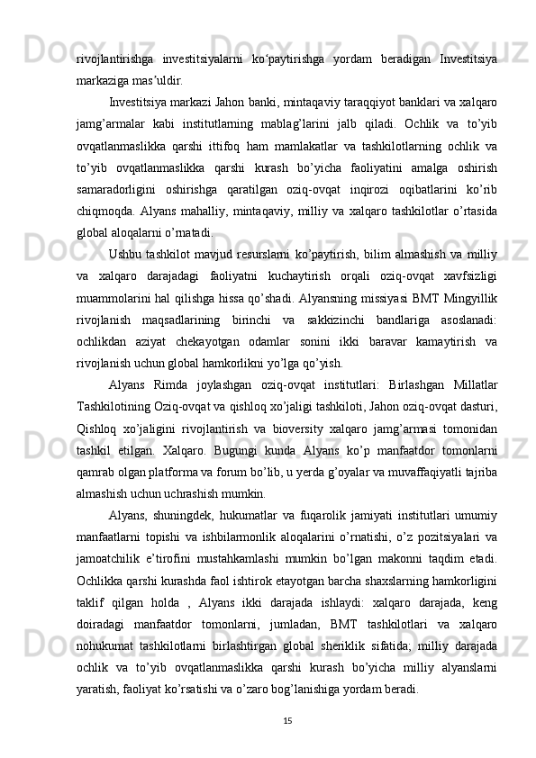 rivojlantirishga   investitsiyalarni   ko paytirishga   yordam   beradigan   Investitsiyaʻ
markaziga mas uldir. 	
ʼ
Investitsiya markazi Jahon banki, mintaqaviy taraqqiyot banklari va xalqaro
jamg’armalar   kabi   institutlarning   mablag’larini   jalb   qiladi.   Ochlik   va   to’yib
ovqatlanmaslikka   qarshi   ittifoq   ham   mamlakatlar   va   tashkilotlarning   ochlik   va
to’yib   ovqatlanmaslikka   qarshi   kurash   bo’yicha   faoliyatini   amalga   oshirish
samaradorligini   oshirishga   qaratilgan   oziq-ovqat   inqirozi   oqibatlarini   ko’rib
chiqmoqda.   Alyans   mahalliy,   mintaqaviy,   milliy   va   xalqaro   tashkilotlar   o’rtasida
global aloqalarni o’rnatadi. 
Ushbu   tashkilot   mavjud   resurslarni   ko’paytirish,   bilim   almashish   va   milliy
va   xalqaro   darajadagi   faoliyatni   kuchaytirish   orqali   oziq-ovqat   xavfsizligi
muammolarini hal qilishga hissa qo’shadi. Alyansning missiyasi  BMT Mingyillik
rivojlanish   maqsadlarining   birinchi   va   sakkizinchi   bandlariga   asoslanadi:
ochlikdan   aziyat   chekayotgan   odamlar   sonini   ikki   baravar   kamaytirish   va
rivojlanish uchun global hamkorlikni yo’lga qo’yish. 
Alyans   Rimda   joylashgan   oziq-ovqat   institutlari:   Birlashgan   Millatlar
Tashkilotining Oziq-ovqat va qishloq xo’jaligi tashkiloti, Jahon oziq-ovqat dasturi,
Qishloq   xo’jaligini   rivojlantirish   va   bioversity   xalqaro   jamg’armasi   tomonidan
tashkil   etilgan.   Xalqaro.   Bugungi   kunda   Alyans   ko’p   manfaatdor   tomonlarni
qamrab olgan platforma va forum bo’lib, u yerda g’oyalar va muvaffaqiyatli tajriba
almashish uchun uchrashish mumkin. 
Alyans,   shuningdek,   hukumatlar   va   fuqarolik   jamiyati   institutlari   umumiy
manfaatlarni   topishi   va   ishbilarmonlik   aloqalarini   o’rnatishi,   o’z   pozitsiyalari   va
jamoatchilik   e’tirofini   mustahkamlashi   mumkin   bo’lgan   makonni   taqdim   etadi.
Ochlikka qarshi kurashda faol ishtirok etayotgan barcha shaxslarning hamkorligini
taklif   qilgan   holda   ,   Alyans   ikki   darajada   ishlaydi:   xalqaro   darajada,   keng
doiradagi   manfaatdor   tomonlarni,   jumladan,   BMT   tashkilotlari   va   xalqaro
nohukumat   tashkilotlarni   birlashtirgan   global   sheriklik   sifatida;   milliy   darajada
ochlik   va   to’yib   ovqatlanmaslikka   qarshi   kurash   bo’yicha   milliy   alyanslarni
yaratish, faoliyat ko’rsatishi va o’zaro bog’lanishiga yordam beradi. 
15 