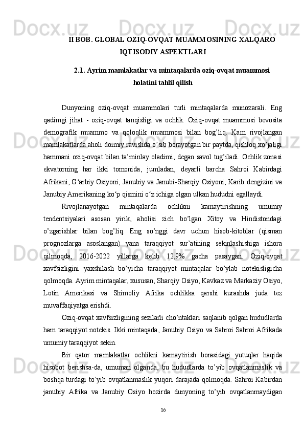 II BOB. GLOBAL OZIQ-OVQAT MUAMMOSINING XALQARO
IQTISODIY ASPEKTLARI
2.1. Ayrim mamlakatlar va mintaqalarda oziq-ovqat muammosi
holatini tahlil qilish
Dunyoning   oziq-ovqat   muammolari   turli   mintaqalarda   munozarali.   Eng
qadimgi   jihat   -   oziq-ovqat   tanqisligi   va   ochlik.   Oziq-ovqat   muammosi   bevosita
demografik   muammo   va   qoloqlik   muammosi   bilan   bog’liq.   Kam   rivojlangan
mamlakatlarda aholi doimiy ravishda o’sib borayotgan bir paytda, qishloq xo’jaligi
hammani oziq-ovqat bilan ta’minlay oladimi, degan savol tug’iladi. Ochlik zonasi
ekvatorning   har   ikki   tomonida,   jumladan,   deyarli   barcha   Sahroi   Kabirdagi
Afrikani, G arbiy Osiyoni, Janubiy va Janubi-Sharqiy Osiyoni, Karib dengizini vaʻ
Janubiy Amerikaning ko p qismini o z ichiga olgan ulkan hududni egallaydi. 	
ʻ ʻ
Rivojlanayotgan   mintaqalarda   ochlikni   kamaytirishning   umumiy
tendentsiyalari   asosan   yirik,   aholisi   zich   bo’lgan   Xitoy   va   Hindistondagi
o’zgarishlar   bilan   bog’liq.   Eng   so’nggi   davr   uchun   hisob-kitoblar   (qisman
prognozlarga   asoslangan)   yana   taraqqiyot   sur’atining   sekinlashishiga   ishora
qilmoqda,   2016-2022   yillarga   kelib   12,9%   gacha   pasaygan.   Oziq-ovqat
xavfsizligini   yaxshilash   bo’yicha   taraqqiyot   mintaqalar   bo’ylab   notekisligicha
qolmoqda. Ayrim mintaqalar, xususan, Sharqiy Osiyo, Kavkaz va Markaziy Osiyo,
Lotin   Amerikasi   va   Shimoliy   Afrika   ochlikka   qarshi   kurashda   juda   tez
muvaffaqiyatga erishdi. 
Oziq-ovqat xavfsizligining sezilarli cho’ntaklari saqlanib qolgan hududlarda
ham taraqqiyot notekis. Ikki mintaqada, Janubiy Osiyo va Sahroi Sahroi Afrikada
umumiy taraqqiyot sekin. 
Bir   qator   mamlakatlar   ochlikni   kamaytirish   borasidagi   yutuqlar   haqida
hisobot   berishsa-da,   umuman   olganda,   bu   hududlarda   to’yib   ovqatlanmaslik   va
boshqa turdagi to’yib ovqatlanmaslik yuqori darajada qolmoqda. Sahroi Kabirdan
janubiy   Afrika   va   Janubiy   Osiyo   hozirda   dunyoning   to’yib   ovqatlanmaydigan
16 