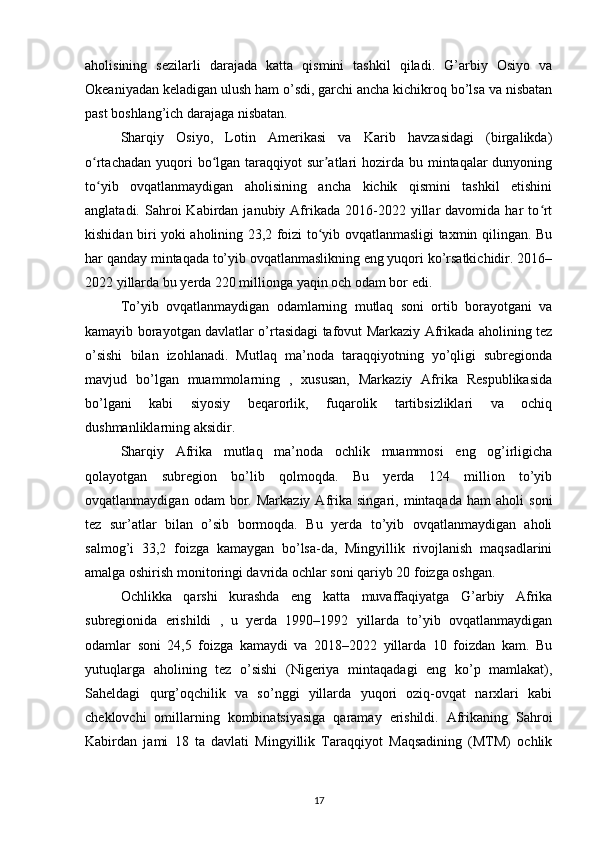 aholisining   sezilarli   darajada   katta   qismini   tashkil   qiladi.   G’arbiy   Osiyo   va
Okeaniyadan keladigan ulush ham o’sdi, garchi ancha kichikroq bo’lsa va nisbatan
past boshlang’ich darajaga nisbatan. 
Sharqiy   Osiyo,   Lotin   Amerikasi   va   Karib   havzasidagi   (birgalikda)
o rtachadan  yuqori  bo lgan taraqqiyot  sur atlari  hozirda  bu mintaqalar  dunyoningʻ ʻ ʼ
to yib   ovqatlanmaydigan   aholisining   ancha   kichik   qismini   tashkil   etishini
ʻ
anglatadi.  Sahroi   Kabirdan  janubiy  Afrikada  2016-2022  yillar  davomida  har   to rt	
ʻ
kishidan biri yoki aholining 23,2 foizi to yib ovqatlanmasligi taxmin qilingan. Bu	
ʻ
har qanday mintaqada to’yib ovqatlanmaslikning eng yuqori ko’rsatkichidir. 2016–
2022 yillarda bu yerda 220 millionga yaqin och odam bor edi. 
To’yib   ovqatlanmaydigan   odamlarning   mutlaq   soni   ortib   borayotgani   va
kamayib borayotgan davlatlar o’rtasidagi tafovut Markaziy Afrikada aholining tez
o’sishi   bilan   izohlanadi.   Mutlaq   ma’noda   taraqqiyotning   yo’qligi   subregionda
mavjud   bo’lgan   muammolarning   ,   xususan,   Markaziy   Afrika   Respublikasida
bo’lgani   kabi   siyosiy   beqarorlik,   fuqarolik   tartibsizliklari   va   ochiq
dushmanliklarning aksidir. 
Sharqiy   Afrika   mutlaq   ma’noda   ochlik   muammosi   eng   og’irligicha
qolayotgan   subregion   bo’lib   qolmoqda.   Bu   yerda   124   million   to’yib
ovqatlanmaydigan   odam   bor.  Markaziy   Afrika   singari,   mintaqada   ham   aholi   soni
tez   sur’atlar   bilan   o’sib   bormoqda.   Bu   yerda   to’yib   ovqatlanmaydigan   aholi
salmog’i   33,2   foizga   kamaygan   bo’lsa-da,   Mingyillik   rivojlanish   maqsadlarini
amalga oshirish monitoringi davrida ochlar soni qariyb 20 foizga oshgan. 
Ochlikka   qarshi   kurashda   eng   katta   muvaffaqiyatga   G’arbiy   Afrika
subregionida   erishildi   ,   u   yerda   1990–1992   yillarda   to’yib   ovqatlanmaydigan
odamlar   soni   24,5   foizga   kamaydi   va   2018–2022   yillarda   10   foizdan   kam.   Bu
yutuqlarga   aholining   tez   o’sishi   (Nigeriya   mintaqadagi   eng   ko’p   mamlakat),
Saheldagi   qurg’oqchilik   va   so’nggi   yillarda   yuqori   oziq-ovqat   narxlari   kabi
cheklovchi   omillarning   kombinatsiyasiga   qaramay   erishildi.   Afrikaning   Sahroi
Kabirdan   jami   18   ta   davlati   Mingyillik   Taraqqiyot   Maqsadining   (MTM)   ochlik
17 