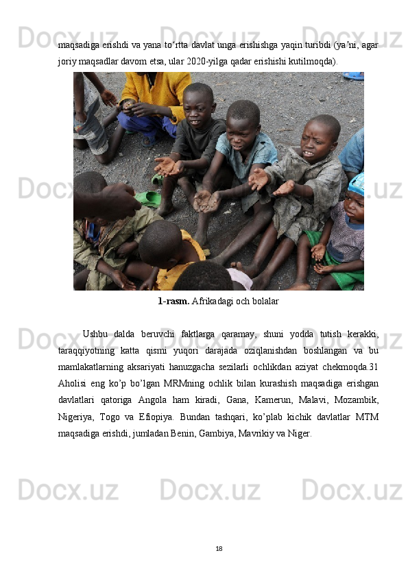 maqsadiga erishdi va yana to rtta davlat unga erishishga yaqin turibdi (ya ni, agarʻ ʼ
joriy maqsadlar davom etsa, ular 2020-yilga qadar erishishi kutilmoqda). 
1-rasm.  Afrikadagi och bolalar
Ushbu   dalda   beruvchi   faktlarga   qaramay,   shuni   yodda   tutish   kerakki,
taraqqiyotning   katta   qismi   yuqori   darajada   oziqlanishdan   boshlangan   va   bu
mamlakatlarning   aksariyati   hanuzgacha   sezilarli   ochlikdan   aziyat   chekmoqda.31
Aholisi   eng   ko’p   bo’lgan   MRMning   ochlik   bilan   kurashish   maqsadiga   erishgan
davlatlari   qatoriga   Angola   ham   kiradi,   Gana,   Kamerun,   Malavi,   Mozambik,
Nigeriya,   Togo   va   Efiopiya.   Bundan   tashqari,   ko’plab   kichik   davlatlar   MTM
maqsadiga erishdi, jumladan Benin, Gambiya, Mavrikiy va Niger.
18 