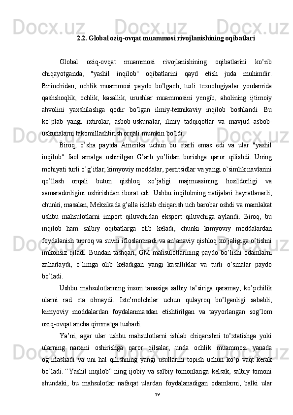 2.2. Global oziq-ovqat muammosi rivojlanishining oqibatlari
Global   oziq-ovqat   muammosi   rivojlanishining   oqibatlarini   ko’rib
chiqayotganda,   "yashil   inqilob"   oqibatlarini   qayd   etish   juda   muhimdir.
Birinchidan,   ochlik   muammosi   paydo   bo’lgach,   turli   texnologiyalar   yordamida
qashshoqlik,   ochlik,   kasallik,   urushlar   muammosini   yengib,   aholining   ijtimoiy
ahvolini   yaxshilashga   qodir   bo’lgan   ilmiy-texnikaviy   inqilob   boshlandi.   Bu
ko’plab   yangi   ixtirolar,   asbob-uskunalar,   ilmiy   tadqiqotlar   va   mavjud   asbob-
uskunalarni takomillashtirish orqali mumkin bo’ldi. 
Biroq,   o’sha   paytda   Amerika   uchun   bu   etarli   emas   edi   va   ular   "yashil
inqilob"   faol   amalga   oshirilgan   G’arb   yo’lidan   borishga   qaror   qilishdi.   Uning
mohiyati turli o’g’itlar, kimyoviy moddalar, pestitsidlar va yangi o’simlik navlarini
qo’llash   orqali   butun   qishloq   xo’jaligi   majmuasining   hosildorligi   va
samaradorligini   oshirishdan   iborat   edi.   Ushbu   inqilobning   natijalari   hayratlanarli,
chunki, masalan, Meksikada g’alla ishlab chiqarish uch barobar oshdi va mamlakat
ushbu   mahsulotlarni   import   qiluvchidan   eksport   qiluvchiga   aylandi.   Biroq,   bu
inqilob   ham   salbiy   oqibatlarga   olib   keladi,   chunki   kimyoviy   moddalardan
foydalanish tuproq va suvni ifloslantiradi va an’anaviy qishloq xo’jaligiga o’tishni
imkonsiz qiladi. Bundan tashqari, GM mahsulotlarining paydo bo’lishi  odamlarni
zaharlaydi,   o’limga   olib   keladigan   yangi   kasalliklar   va   turli   o’smalar   paydo
bo’ladi.
Ushbu   mahsulotlarning   inson   tanasiga   salbiy   ta’siriga   qaramay,   ko’pchilik
ularni   rad   eta   olmaydi.   Iste’molchilar   uchun   qulayroq   bo’lganligi   sababli,
kimyoviy   moddalardan   foydalanmasdan   etishtirilgan   va   tayyorlangan   sog’lom
oziq-ovqat ancha qimmatga tushadi. 
Ya’ni,   agar   ular   ushbu   mahsulotlarni   ishlab   chiqarishni   to’xtatishga   yoki
ularning   narxini   oshirishga   qaror   qilsalar,   unda   ochlik   muammosi   yanada
og’irlashadi   va   uni   hal   qilishning   yangi   usullarini   topish   uchun   ko’p   vaqt   kerak
bo’ladi.   “Yashil   inqilob”   ning   ijobiy   va   salbiy   tomonlariga   kelsak,   salbiy   tomoni
shundaki,   bu   mahsulotlar   nafaqat   ulardan   foydalanadigan   odamlarni,   balki   ular
19 