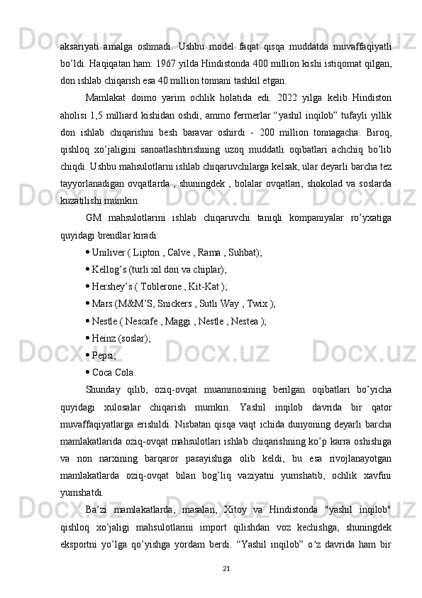 aksariyati   amalga   oshmadi.   Ushbu   model   faqat   qisqa   muddatda   muvaffaqiyatli
bo’ldi. Haqiqatan ham: 1967 yilda Hindistonda 400 million kishi istiqomat qilgan,
don ishlab chiqarish esa 40 million tonnani tashkil etgan. 
Mamlakat   doimo   yarim   ochlik   holatida   edi.   2022   yilga   kelib   Hindiston
aholisi  1,5 milliard kishidan oshdi, ammo fermerlar  “yashil  inqilob” tufayli yillik
don   ishlab   chiqarishni   besh   baravar   oshirdi   -   200   million   tonnagacha.   Biroq,
qishloq   xo’jaligini   sanoatlashtirishning   uzoq   muddatli   oqibatlari   achchiq   bo’lib
chiqdi. Ushbu mahsulotlarni ishlab chiqaruvchilarga kelsak, ular deyarli barcha tez
tayyorlanadigan   ovqatlarda  ,  shuningdek  ,  bolalar  ovqatlari,  shokolad  va  soslarda
kuzatilishi mumkin. 
GM   mahsulotlarini   ishlab   chiqaruvchi   taniqli   kompaniyalar   ro’yxatiga
quyidagi brendlar kiradi:
  Uniliver ( Lipton , Calve , Rama , Suhbat);
  Kellog’s (turli xil don va chiplar);
  Hershey’s ( Toblerone , Kit-Kat );
  Mars (M&M’S, Snickers , Sutli Way , Twix );
  Nestle ( Nescafe , Maggi , Nestle , Nestea );
  Heinz (soslar);
  Pepsi;
  Coca Cola. 
Shunday   qilib,   oziq-ovqat   muammosining   berilgan   oqibatlari   bo’yicha
quyidagi   xulosalar   chiqarish   mumkin.   Yashil   inqilob   davrida   bir   qator
muvaffaqiyatlarga   erishildi.   Nisbatan   qisqa   vaqt   ichida   dunyoning   deyarli   barcha
mamlakatlarida oziq-ovqat  mahsulotlari  ishlab chiqarishning ko’p karra oshishiga
va   non   narxining   barqaror   pasayishiga   olib   keldi,   bu   esa   rivojlanayotgan
mamlakatlarda   oziq-ovqat   bilan   bog’liq   vaziyatni   yumshatib,   ochlik   xavfini
yumshatdi. 
Ba’zi   mamlakatlarda,   masalan,   Xitoy   va   Hindistonda   "yashil   inqilob"
qishloq   xo’jaligi   mahsulotlarini   import   qilishdan   voz   kechishga,   shuningdek
eksportni   yo’lga   qo’yishga   yordam   berdi.   “Yashil   inqilob”   o z   davrida   ham   birʻ
21 