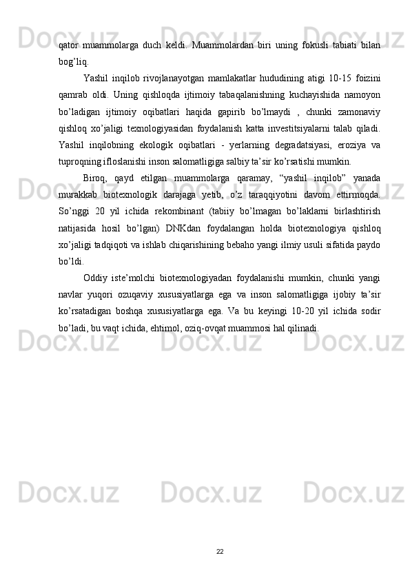 qator   muammolarga   duch   keldi.   Muammolardan   biri   uning   fokusli   tabiati   bilan
bog’liq. 
Yashil   inqilob   rivojlanayotgan   mamlakatlar   hududining   atigi   10-15   foizini
qamrab   oldi.   Uning   qishloqda   ijtimoiy   tabaqalanishning   kuchayishida   namoyon
bo’ladigan   ijtimoiy   oqibatlari   haqida   gapirib   bo’lmaydi   ,   chunki   zamonaviy
qishloq   xo’jaligi   texnologiyasidan   foydalanish   katta   investitsiyalarni   talab   qiladi.
Yashil   inqilobning   ekologik   oqibatlari   -   yerlarning   degradatsiyasi,   eroziya   va
tuproqning ifloslanishi inson salomatligiga salbiy ta’sir ko’rsatishi mumkin. 
Biroq,   qayd   etilgan   muammolarga   qaramay,   “yashil   inqilob”   yanada
murakkab   biotexnologik   darajaga   yetib,   o’z   taraqqiyotini   davom   ettirmoqda.
So’nggi   20   yil   ichida   rekombinant   (tabiiy   bo’lmagan   bo’laklarni   birlashtirish
natijasida   hosil   bo’lgan)   DNKdan   foydalangan   holda   biotexnologiya   qishloq
xo’jaligi tadqiqoti va ishlab chiqarishining bebaho yangi ilmiy usuli sifatida paydo
bo’ldi. 
Oddiy   iste’molchi   biotexnologiyadan   foydalanishi   mumkin,   chunki   yangi
navlar   yuqori   ozuqaviy   xususiyatlarga   ega   va   inson   salomatligiga   ijobiy   ta’sir
ko’rsatadigan   boshqa   xususiyatlarga   ega.   Va   bu   keyingi   10-20   yil   ichida   sodir
bo’ladi, bu vaqt ichida, ehtimol, oziq-ovqat muammosi hal qilinadi.
22 