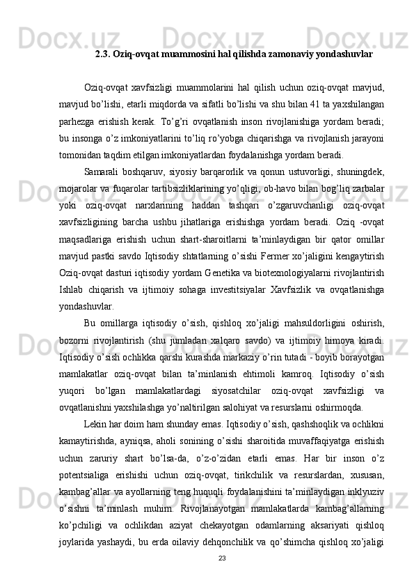 2.3. Oziq-ovqat muammosini hal qilishda zamonaviy yondashuvlar
Oziq-ovqat   xavfsizligi   muammolarini   hal   qilish   uchun   oziq-ovqat   mavjud,
mavjud bo’lishi, etarli miqdorda va sifatli bo’lishi va shu bilan 41 ta yaxshilangan
parhezga   erishish   kerak.   To’g’ri   ovqatlanish   inson   rivojlanishiga   yordam   beradi;
bu insonga o’z imkoniyatlarini to’liq ro’yobga chiqarishga va rivojlanish jarayoni
tomonidan taqdim etilgan imkoniyatlardan foydalanishga yordam beradi. 
Samarali   boshqaruv,   siyosiy   barqarorlik   va   qonun   ustuvorligi,   shuningdek,
mojarolar va fuqarolar tartibsizliklarining yo’qligi, ob-havo bilan bog’liq zarbalar
yoki   oziq-ovqat   narxlarining   haddan   tashqari   o’zgaruvchanligi   oziq-ovqat
xavfsizligining   barcha   ushbu   jihatlariga   erishishga   yordam   beradi.   Oziq   -ovqat
maqsadlariga   erishish   uchun   shart-sharoitlarni   ta’minlaydigan   bir   qator   omillar
mavjud pastki  savdo Iqtisodiy shtatlarning o’sishi  Fermer xo’jaligini kengaytirish
Oziq-ovqat dasturi iqtisodiy yordam Genetika va biotexnologiyalarni rivojlantirish
Ishlab   chiqarish   va   ijtimoiy   sohaga   investitsiyalar   Xavfsizlik   va   ovqatlanishga
yondashuvlar. 
Bu   omillarga   iqtisodiy   o’sish,   qishloq   xo’jaligi   mahsuldorligini   oshirish,
bozorni   rivojlantirish   (shu   jumladan   xalqaro   savdo)   va   ijtimoiy   himoya   kiradi.
Iqtisodiy o’sish ochlikka qarshi kurashda markaziy o’rin tutadi - boyib borayotgan
mamlakatlar   oziq-ovqat   bilan   ta’minlanish   ehtimoli   kamroq.   Iqtisodiy   o’sish
yuqori   bo’lgan   mamlakatlardagi   siyosatchilar   oziq-ovqat   xavfsizligi   va
ovqatlanishni yaxshilashga yo’naltirilgan salohiyat va resurslarni oshirmoqda. 
Lekin har doim ham shunday emas. Iqtisodiy o’sish, qashshoqlik va ochlikni
kamaytirishda,   ayniqsa,   aholi   sonining   o’sishi   sharoitida   muvaffaqiyatga   erishish
uchun   zaruriy   shart   bo’lsa-da,   o’z-o’zidan   etarli   emas.   Har   bir   inson   o’z
potentsialiga   erishishi   uchun   oziq-ovqat,   tirikchilik   va   resurslardan,   xususan,
kambag’allar va ayollarning teng huquqli foydalanishini ta’minlaydigan inklyuziv
o’sishni   ta’minlash   muhim.   Rivojlanayotgan   mamlakatlarda   kambag’allarning
ko’pchiligi   va   ochlikdan   aziyat   chekayotgan   odamlarning   aksariyati   qishloq
joylarida   yashaydi,   bu   erda   oilaviy   dehqonchilik   va   qo’shimcha   qishloq   xo’jaligi
23 