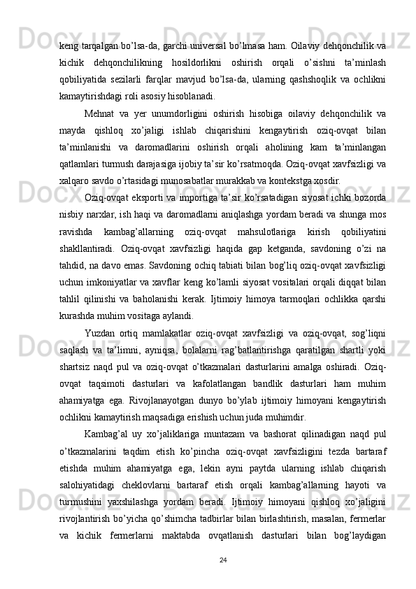 keng tarqalgan bo’lsa-da, garchi universal bo’lmasa ham. Oilaviy dehqonchilik va
kichik   dehqonchilikning   hosildorlikni   oshirish   orqali   o’sishni   ta’minlash
qobiliyatida   sezilarli   farqlar   mavjud   bo’lsa-da,   ularning   qashshoqlik   va   ochlikni
kamaytirishdagi roli asosiy hisoblanadi. 
Mehnat   va   yer   unumdorligini   oshirish   hisobiga   oilaviy   dehqonchilik   va
mayda   qishloq   xo’jaligi   ishlab   chiqarishini   kengaytirish   oziq-ovqat   bilan
ta’minlanishi   va   daromadlarini   oshirish   orqali   aholining   kam   ta’minlangan
qatlamlari turmush darajasiga ijobiy ta’sir ko’rsatmoqda. Oziq-ovqat xavfsizligi va
xalqaro savdo o’rtasidagi munosabatlar murakkab va kontekstga xosdir. 
Oziq-ovqat  eksporti   va importiga ta’sir  ko’rsatadigan  siyosat  ichki   bozorda
nisbiy narxlar, ish haqi va daromadlarni aniqlashga yordam beradi va shunga mos
ravishda   kambag’allarning   oziq-ovqat   mahsulotlariga   kirish   qobiliyatini
shakllantiradi.   Oziq-ovqat   xavfsizligi   haqida   gap   ketganda,   savdoning   o’zi   na
tahdid, na davo emas. Savdoning ochiq tabiati bilan bog’liq oziq-ovqat xavfsizligi
uchun imkoniyatlar va xavflar keng ko’lamli siyosat  vositalari orqali diqqat bilan
tahlil   qilinishi   va   baholanishi   kerak.   Ijtimoiy   himoya   tarmoqlari   ochlikka   qarshi
kurashda muhim vositaga aylandi. 
Yuzdan   ortiq   mamlakatlar   oziq-ovqat   xavfsizligi   va   oziq-ovqat,   sog’liqni
saqlash   va   ta’limni,   ayniqsa,   bolalarni   rag’batlantirishga   qaratilgan   shartli   yoki
shartsiz   naqd   pul   va   oziq-ovqat   o’tkazmalari   dasturlarini   amalga   oshiradi.   Oziq-
ovqat   taqsimoti   dasturlari   va   kafolatlangan   bandlik   dasturlari   ham   muhim
ahamiyatga   ega.   Rivojlanayotgan   dunyo   bo’ylab   ijtimoiy   himoyani   kengaytirish
ochlikni kamaytirish maqsadiga erishish uchun juda muhimdir. 
Kambag’al   uy   xo’jaliklariga   muntazam   va   bashorat   qilinadigan   naqd   pul
o’tkazmalarini   taqdim   etish   ko’pincha   oziq-ovqat   xavfsizligini   tezda   bartaraf
etishda   muhim   ahamiyatga   ega,   lekin   ayni   paytda   ularning   ishlab   chiqarish
salohiyatidagi   cheklovlarni   bartaraf   etish   orqali   kambag’allarning   hayoti   va
turmushini   yaxshilashga   yordam   beradi.   Ijtimoiy   himoyani   qishloq   xo’jaligini
rivojlantirish bo’yicha qo’shimcha tadbirlar  bilan birlashtirish, masalan,  fermerlar
va   kichik   fermerlarni   maktabda   ovqatlanish   dasturlari   bilan   bog’laydigan
24 