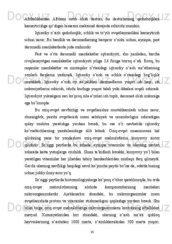 Afrikaliklardan   Afrikani   sotib   olish   dasturi,   bu   dasturlarning   qashshoqlikni
kamaytirishga qo’shgan hissasini maksimal darajada oshirishi mumkin. 
Iqtisodiy  o’sish  qashshoqlik,  ochlik va to’yib ovqatlanmaslikni  kamaytirish
uchun zarur;  Bu  bandlik va daromadlarning barqaror  o’sishi  uchun, ayniqsa,  past
daromadli mamlakatlarda juda muhimdir. 
Past   va   o’rta   daromadli   mamlakatlar   iqtisodiyoti,   shu   jumladan,   barcha
rivojlanayotgan   mamlakatlar   iqtisodiyoti   yiliga  3,4   foizga   tezroq  o’sdi.   Biroq,  bu
raqamlar   mamlakatlar   va   mintaqalar   o’rtasidagi   iqtisodiy   o’sish   sur’atlarining
sezilarli   farqlarini   yashiradi.   Iqtisodiy   o’sish   va   ochlik   o’rtasidagi   bog’liqlik
murakkab.   Iqtisodiy   o’sish   uy   xo’jaliklari   daromadlarini   yuqori   ish   haqi,   ish
imkoniyatlarini oshirish, ishchi kuchiga yuqori talab yoki ikkalasi orqali oshiradi.
Iqtisodiyot yuksalgani sari ko’proq oila a’zolari ish topib, daromad olish imkoniga
ega bo’lmoqda. 
Bu   oziq-ovqat   xavfsizligi   va   ovqatlanishni   mustahkamlash   uchun   zarur,
shuningdek,   yaxshi   ovqatlanish   inson   salohiyati   va   unumdorligini   oshiradigan
qulay   muhitni   yaratishga   yordam   beradi,   bu   esa   o’z   navbatida   iqtisodiy
ko’rsatkichlarning   yaxshilanishiga   olib   keladi.   Oziq-ovqat   muammosini   hal
qilishning   yana   bir   yondashuvi   oziq-ovqat   mahsulotlarini   kimyoviy   sintez
qilishdir.   So’nggi   paytlarda   bu   sohada,   ayniqsa   vitaminlar   va   ularning   navlari
sohasida   katta  yutuqlarga  erishildi.   Shuni   ta’kidlash   kerakki,  kimyoviy  yo’l   bilan
yaratilgan   vitaminlar   har   jihatdan   tabiiy   hamkasblaridan   mutlaqo   farq   qilmaydi.
Garchi ularning xavfliligi haqidagi savol ko’pincha paydo bo’lsa-da, odatda buning
uchun jiddiy ilmiy asos yo’q. 
So’nggi paytlarda biotexnologiyalarga ko’proq e’tibor qaratilmoqda, bu erda
oziq-ovqat   mahsulotlarining   alohida   komponentlarining   manbalari
mikroorganizmlardir.   Ajablanarlisi   shundaki,   bu   mikroorganizmlar   inson
ovqatlanishida protein va vitaminlar etishmasligini qoplashga yordam beradi. Shu
bilan birga, oziq-ovqat mahsulotlariga mikroorganizmlarni kiritishning afzalliklari
mavjud.   Xususiyatlaridan   biri   shundaki,   ularning   o’sish   sur’ati   qishloq
hayvonlarining   o’sishidan   1000   marta,   o’simliklarnikidan   500   marta   yuqori.
25 