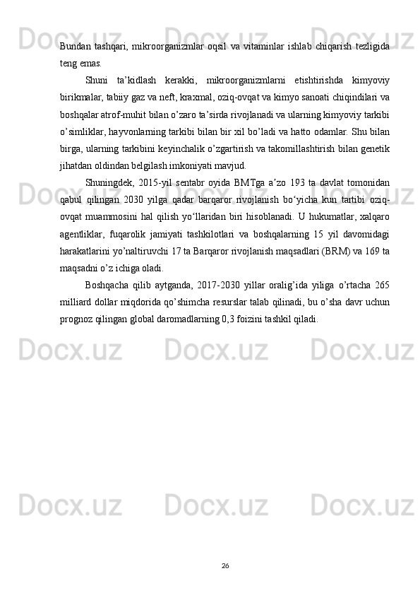Bundan   tashqari,   mikroorganizmlar   oqsil   va   vitaminlar   ishlab   chiqarish   tezligida
teng emas. 
Shuni   ta’kidlash   kerakki,   mikroorganizmlarni   etishtirishda   kimyoviy
birikmalar, tabiiy gaz va neft, kraxmal, oziq-ovqat va kimyo sanoati chiqindilari va
boshqalar atrof-muhit bilan o’zaro ta’sirda rivojlanadi va ularning kimyoviy tarkibi
o’simliklar, hayvonlarning tarkibi bilan bir xil bo’ladi va hatto odamlar. Shu bilan
birga, ularning tarkibini keyinchalik o’zgartirish va takomillashtirish bilan genetik
jihatdan oldindan belgilash imkoniyati mavjud. 
Shuningdek,   2015-yil   sentabr   oyida   BMTga   a zo   193   ta   davlat   tomonidanʼ
qabul   qilingan   2030   yilga   qadar   barqaror   rivojlanish   bo yicha   kun   tartibi   oziq-	
ʻ
ovqat   muammosini   hal   qilish   yo llaridan   biri   hisoblanadi.   U   hukumatlar,   xalqaro	
ʻ
agentliklar,   fuqarolik   jamiyati   tashkilotlari   va   boshqalarning   15   yil   davomidagi
harakatlarini yo’naltiruvchi 17 ta Barqaror rivojlanish maqsadlari (BRM) va 169 ta
maqsadni o’z ichiga oladi. 
Boshqacha   qilib   aytganda,   2017-2030   yillar   oralig’ida   yiliga   o’rtacha   265
milliard dollar miqdorida qo’shimcha resurslar talab qilinadi, bu o’sha davr uchun
prognoz qilingan global daromadlarning 0,3 foizini tashkil qiladi. 
26 