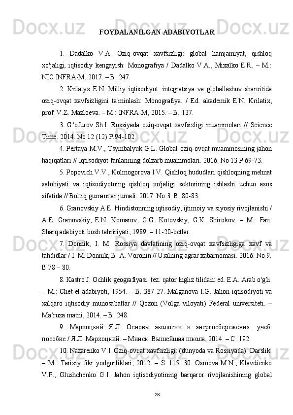 FOYDALANILGAN ADABIYOTLAR
1.   Dadalko   V.A.   Oziq-ovqat   xavfsizligi:   global   hamjamiyat,   qishloq
xo'jaligi,   iqtisodiy   kengayish:   Monografiya   /   Dadalko   V.A.,   Mixalko   E.R.   –   M.:
NIC INFRA-M, 2017. – B. 247.
2.   Krilatyx   E.N.   Milliy   iqtisodiyot:   integratsiya   va   globallashuv   sharoitida
oziq-ovqat   xavfsizligini   ta'minlash:   Monografiya.   /   Ed.   akademik   E.N.   Krilatix,
prof. V.Z. Mazloeva. – M.: INFRA-M, 2015. – B. 137.
3.   G‘ofurov   Sh.I.   Rossiyada   oziq-ovqat   xavfsizligi   muammolari   //   Science
Time. 2014. No 12 (12) P.94-102.
4. Pertaya M.V., Tsymbalyuk G.L. Global oziq-ovqat muammosining jahon
haqiqatlari // Iqtisodiyot fanlarining dolzarb muammolari. 2016. No 13 P.69-73.
5. Popovich V.V., Kolmogorova I.V. Qishloq hududlari qishloqning mehnat
salohiyati   va   iqtisodiyotning   qishloq   xo'jaligi   sektorining   ishlashi   uchun   asos
sifatida // Boltiq gumanitar jurnali. 2017. No 3. B. 80-83.
6. Granovskiy A.E. Hindistonning iqtisodiy, ijtimoiy va siyosiy rivojlanishi /
A.E.   Granovskiy,   E.N.   Komarov,   G.G.   Kotovskiy,   G.K.   Shirokov.   –   M.:   Fan.
Sharq adabiyoti bosh tahririyati, 1989. – 11-20-betlar.
7.   Donnik,   I.   M.   Rossiya   davlatining   oziq-ovqat   xavfsizligiga   xavf   va
tahdidlar / I. M. Donnik, B. A. Voronin // Uralning agrar xabarnomasi. 2016. No 9.
B.78 – 80.
8. Kastro J. Ochlik geografiyasi: tez. qator Ingliz tilidan: ed. E.A. Arab o'g'li.
– M.: Chet el adabiyoti, 1954. – B. 387 27. Malganova I.G. Jahon iqtisodiyoti va
xalqaro   iqtisodiy   munosabatlar   //   Qozon   (Volga   viloyati)   Federal   universiteti.   –
Ma’ruza matni, 2014. – B. 248.
9.   Мархоцкий   Я.Л.   Основы   экологии   и   энергосбережения:   учеб.
пособие / Я.Л. Мархоцкий. – Минск: Вышейшая школа, 2014. – С. 192. 
10. Nazarenko V.I. Oziq-ovqat xavfsizligi: (dunyoda va Rossiyada): Darslik.
–   M.:   Tarixiy   fikr   yodgorliklari,   2012.   –   S.   115.   30.   Osmova   M.N.,   Klavdienko
V.P.,   Glushchenko   G.I.   Jahon   iqtisodiyotining   barqaror   rivojlanishining   global
28 