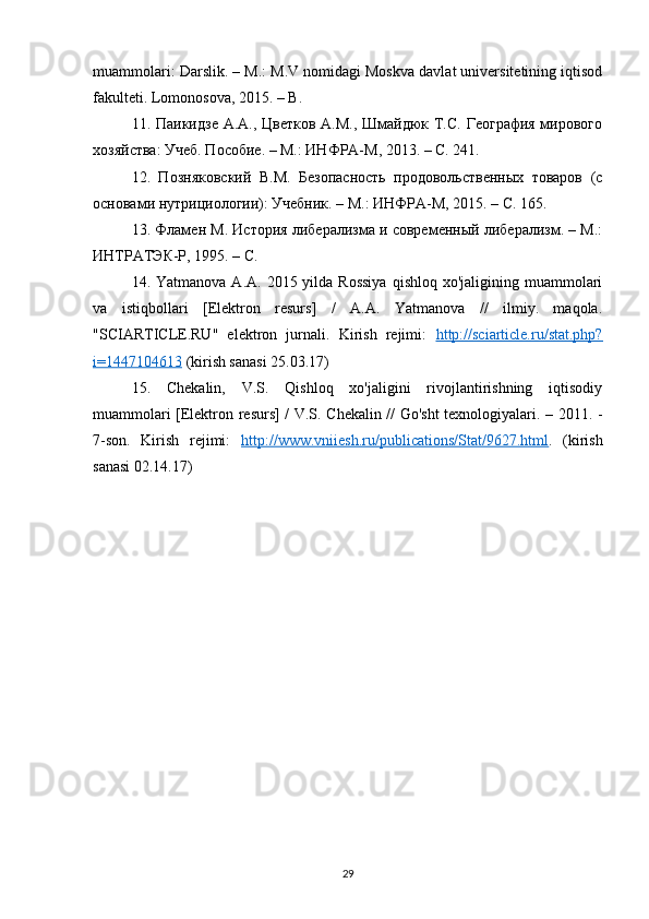 muammolari: Darslik. – M.: M.V nomidagi Moskva davlat universitetining iqtisod
fakulteti. Lomonosova, 2015. – B.
11. Паикидзе А.А., Цветков А.М., Шмаtюк Т.С. География мирового
хозяйства: Учеб. Пособие. – М.: ИНФРА-М, 2013. – С. 241. 
12.   Позняковский   В.М.   Безопасность   продовольственных   товаров   (с
основами нутрициологии): Учебник. – М.: ИНФРА-М, 2015. – С. 165. 
13. Фламен М. История либерализма и современный либерализм. – М.:
ИНТРАТЭК-Р, 1995. – С.
14. Yatmanova  A.A.  2015 yilda  Rossiya   qishloq  xo'jaligining muammolari
va   istiqbollari   [Elektron   resurs]   /   A.A.   Yatmanova   //   ilmiy.   maqola.
"SCIARTICLE.RU"   elektron   jurnali.   Kirish   rejimi:   http://sciarticle.ru/stat.php?
i=1447104613  (kirish sanasi 25.03.17)
15.   Chekalin,   V.S.   Qishloq   xo'jaligini   rivojlantirishning   iqtisodiy
muammolari [Elektron resurs] / V.S. Chekalin // Go'sht texnologiyalari. – 2011. -
7-son.   Kirish   rejimi:   http://www.vniiesh.ru/publications/Stat/9627.html .   (kirish
sanasi 02.14.17)
29 