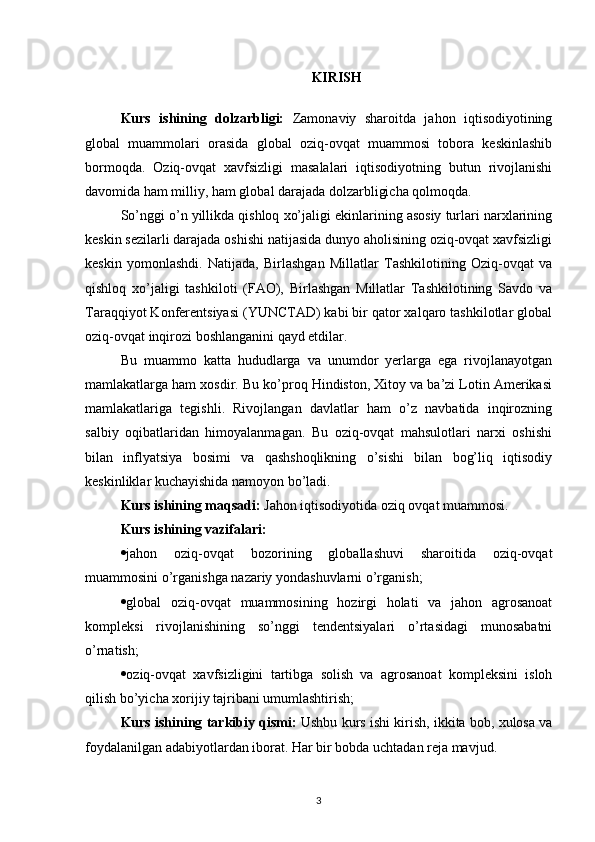 KIRISH
Kurs   ishining   dolzarbligi:   Zamonaviy   sharoitda   jahon   iqtisodiyotining
global   muammolari   orasida   global   oziq-ovqat   muammosi   tobora   keskinlashib
bormoqda.   Oziq-ovqat   xavfsizligi   masalalari   iqtisodiyotning   butun   rivojlanishi
davomida ham milliy, ham global darajada dolzarbligicha qolmoqda. 
So’nggi o’n yillikda qishloq xo’jaligi ekinlarining asosiy turlari narxlarining
keskin sezilarli darajada oshishi natijasida dunyo aholisining oziq-ovqat xavfsizligi
keskin   yomonlashdi.   Natijada,   Birlashgan   Millatlar   Tashkilotining   Oziq-ovqat   va
qishloq   xo’jaligi   tashkiloti   (FAO),   Birlashgan   Millatlar   Tashkilotining   Savdo   va
Taraqqiyot Konferentsiyasi (YUNCTAD) kabi bir qator xalqaro tashkilotlar global
oziq-ovqat inqirozi boshlanganini qayd etdilar.
Bu   muammo   katta   hududlarga   va   unumdor   yerlarga   ega   rivojlanayotgan
mamlakatlarga ham xosdir. Bu ko’proq Hindiston, Xitoy va ba’zi Lotin Amerikasi
mamlakatlariga   tegishli.   Rivojlangan   davlatlar   ham   o’z   navbatida   inqirozning
salbiy   oqibatlaridan   himoyalanmagan.   Bu   oziq-ovqat   mahsulotlari   narxi   oshishi
bilan   inflyatsiya   bosimi   va   qashshoqlikning   o’sishi   bilan   bog’liq   iqtisodiy
keskinliklar kuchayishida namoyon bo’ladi. 
Kurs ishining maqsadi:  Jahon iqtisodiyotida oziq ovqat muammosi.
Kurs ishining vazifalari:
 jahon   oziq-ovqat   bozorining   globallashuvi   sharoitida   oziq-ovqat
muammosini o’rganishga nazariy yondashuvlarni o’rganish; 
 global   oziq-ovqat   muammosining   hozirgi   holati   va   jahon   agrosanoat
kompleksi   rivojlanishining   so’nggi   tendentsiyalari   o’rtasidagi   munosabatni
o’rnatish; 
 oziq-ovqat   xavfsizligini   tartibga   solish   va   agrosanoat   kompleksini   isloh
qilish bo’yicha xorijiy tajribani umumlashtirish; 
Kurs ishining tarkibiy qismi:  Ushbu kurs ishi kirish, ikkita bob, xulosa va
foydalanilgan adabiyotlardan iborat. Har bir bobda uchtadan reja mavjud.
3 