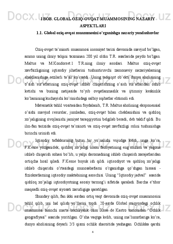 I BOB. GLOBAL OZIQ-OVQAT MUAMMOSINING NAZARIY
ASPEKTLARI
1.1. Global oziq-ovqat muammosini o’rganishga nazariy yondashuvlar
Oziq-ovqat ta’minoti muammosi insoniyat tarixi davomida mavjud bo’lgan,
ammo   uning   ilmiy   talqini   taxminan   200   yil   oldin   T.R.   asarlarida   paydo   bo’lgan.
Maltus   va   M.Kondorset.1   T.R.ning   ilmiy   asoslari.   Maltus   oziq-ovqat
xavfsizligining   iqtisodiy   jihatlarini   tushuntiruvchi   zamonaviy   nazariyalarning
shakllanishiga   sezilarli   ta’sir   ko’rsatdi.   Uning   tadqiqot   ob’ekti   dunyo   aholisining
o’sish   sur’atlarining   oziq-ovqat   ishlab   chiqarishning   o’sish   sur’atlaridan   oshib
ketishi   va   buning   natijasida   to’yib   ovqatlanmaslik   va   ijtimoiy   keskinlik
ko’lamining kuchayishi ko’rinishidagi salbiy oqibatlar ehtimoli edi. 
Matematik tahlil vositasidan foydalanib, T.R. Maltus aholining eksponensial
o’sishi   mavjud   resurslar,   jumladan,   oziq-ovqat   bilan   cheklanishini   va   qishloq
xo’jaligining rivojlanishi jamiyat taraqqiyotini belgilab beradi, deb taklif qildi. Bu
ilm-fan   tarixida   oziq-ovqat   ta’minoti   va   oziq-ovqat   xavfsizligi   rolini   tushunishga
birinchi urinish edi.
Iqtisodiy   tafakkurning   butun   bir   yo’nalishi   vujudga   keldi,   unga   ko’ra,
F.Kesne   yozganidek,   qishloq   xo’jaligi   inson   faoliyatining   eng   muhim   va   yagona
ishlab chiqarish sohasi bo’lib, u yalpi daromadning ishlab chiqarish xarajatlaridan
ortiqcha   hosil   qiladi.   F.Kesne   buyuk   ish   qildi.   iqtisodiyot   va   qishloq   xo’jaligi
ishlab   chiqarishi   o’rtasidagi   munosabatlarni   o’rganishga   qo’shgan   hissasi   -
fiziokratlarning iqtisodiy maktabining asoschisi. Uning “Iqtisodiy jadval”   asarida
qishloq   xo’jaligi   iqtisodiyotning   asosiy   tarmog’i   sifatida   qaraladi.   Barcha   e’tibor
maqsadli oziq-ovqat siyosati zarurligiga qaratilgan. 
Shunday qilib, fan ikki asrdan ortiq vaqt davomida oziq-ovqat muammosini
tahlil   qilib,   uni   hal   qilish   yo’llarini   topdi.   20-asrda   Global   miqyosdagi   ochlik
muammosi   birinchi   marta   braziliyalik   olim   Xose   de   Kastro   tomonidan   “Ochlik
geografiyasi”   asarida   yoritilgan.   O’sha   vaqtga   kelib,   uning   ma’lumotlariga   ko’ra,
dunyo   aholisining   deyarli   2/3   qismi   ochlik   sharoitida   yashagan.   Ochlikka   qarshi
4 