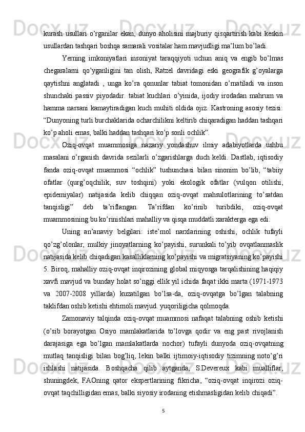 kurash   usullari   o’rganilar   ekan,   dunyo   aholisini   majburiy   qisqartirish   kabi   keskin
usullardan tashqari boshqa samarali vositalar ham mavjudligi ma’lum bo’ladi. 
Yerning   imkoniyatlari   insoniyat   taraqqiyoti   uchun   aniq   va   engib   bo’lmas
chegaralarni   qo’yganligini   tan   olish,   Ratzel   davridagi   eski   geografik   g’oyalarga
qaytishni   anglatadi   ,   unga   ko’ra   qonunlar   tabiat   tomonidan   o’rnatiladi   va   inson
shunchaki   passiv   piyodadir.   tabiat   kuchlari   o’yinida,   ijodiy   irodadan   mahrum   va
hamma  narsani  kamaytiradigan  kuch  muhiti  oldida  ojiz.  Kastroning  asosiy  tezisi:
“Dunyoning turli burchaklarida ocharchilikni keltirib chiqaradigan haddan tashqari
ko’p aholi emas, balki haddan tashqari ko’p sonli ochlik”. 
Oziq-ovqat   muammosiga   nazariy   yondashuv   ilmiy   adabiyotlarda   ushbu
masalani   o’rganish   davrida   sezilarli   o’zgarishlarga   duch   keldi.   Dastlab,   iqtisodiy
fanda   oziq-ovqat   muammosi   “ochlik”   tushunchasi   bilan   sinonim   bo’lib,   “tabiiy
ofatlar   (qurg’oqchilik,   suv   toshqini)   yoki   ekologik   ofatlar   (vulqon   otilishi,
epidemiyalar)   natijasida   kelib   chiqqan   oziq-ovqat   mahsulotlarining   to’satdan
tanqisligi”   deb   ta’riflangan.   Ta’rifdan   ko’rinib   turibdiki,   oziq-ovqat
muammosining bu ko’rinishlari mahalliy va qisqa muddatli xarakterga ega edi. 
Uning   an’anaviy   belgilari:   iste’mol   narxlarining   oshishi,   ochlik   tufayli
qo’zg’olonlar,   mulkiy   jinoyatlarning   ko’payishi,   surunkali   to’yib   ovqatlanmaslik
natijasida kelib chiqadigan kasalliklarning ko’payishi va migratsiyaning ko’payishi
5. Biroq, mahalliy oziq-ovqat inqirozining global miqyosga tarqalishining haqiqiy
xavfi mavjud va bunday holat so’nggi ellik yil ichida faqat ikki marta (1971-1973
va   2007-2008   yillarda)   kuzatilgan   bo’lsa-da,   oziq-ovqatga   bo’lgan   talabning
taklifdan oshib ketishi ehtimoli mavjud. yuqoriligicha qolmoqda. 
Zamonaviy   talqinda   oziq-ovqat   muammosi   nafaqat   talabning   oshib   ketishi
(o’sib   borayotgan   Osiyo   mamlakatlarida   to’lovga   qodir   va   eng   past   rivojlanish
darajasiga   ega   bo’lgan   mamlakatlarda   nochor)   tufayli   dunyoda   oziq-ovqatning
mutlaq   tanqisligi   bilan   bog’liq,   lekin   balki   ijtimoiy-iqtisodiy   tizimning   noto’g’ri
ishlashi   natijasida.   Boshqacha   qilib   aytganda,   S.Devereux   kabi   mualliflar,
shuningdek,   FAOning   qator   ekspertlarining   fikricha,   “oziq-ovqat   inqirozi   oziq-
ovqat taqchilligidan emas, balki siyosiy irodaning etishmasligidan kelib chiqadi”. 
5 