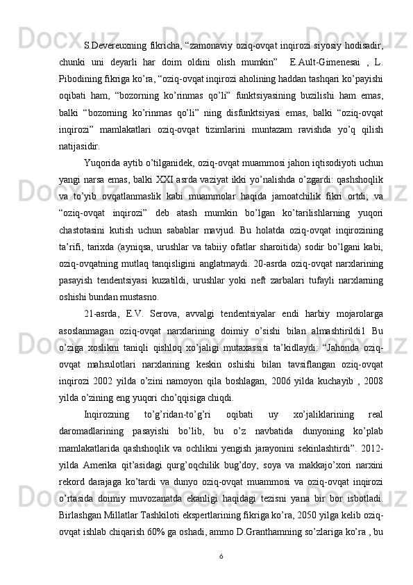 S.Devereuxning fikricha, “zamonaviy oziq-ovqat inqirozi siyosiy hodisadir,
chunki   uni   deyarli   har   doim   oldini   olish   mumkin”     E.Ault-Gimenesai   ,   L.
Pibodining fikriga ko’ra, “oziq-ovqat inqirozi aholining haddan tashqari ko’payishi
oqibati   ham,   “bozorning   ko’rinmas   qo’li”   funktsiyasining   buzilishi   ham   emas,
balki   “bozorning   ko’rinmas   qo’li”   ning   disfunktsiyasi   emas,   balki   “oziq-ovqat
inqirozi”   mamlakatlari   oziq-ovqat   tizimlarini   muntazam   ravishda   yo’q   qilish
natijasidir. 
Yuqorida aytib o’tilganidek, oziq-ovqat muammosi jahon iqtisodiyoti uchun
yangi narsa emas, balki XXI asrda vaziyat  ikki yo’nalishda o’zgardi: qashshoqlik
va   to’yib   ovqatlanmaslik   kabi   muammolar   haqida   jamoatchilik   fikri   ortdi;   va
“oziq-ovqat   inqirozi”   deb   atash   mumkin   bo’lgan   ko’tarilishlarning   yuqori
chastotasini   kutish   uchun   sabablar   mavjud.   Bu   holatda   oziq-ovqat   inqirozining
ta’rifi,   tarixda   (ayniqsa,   urushlar   va   tabiiy   ofatlar   sharoitida)   sodir   bo’lgani   kabi,
oziq-ovqatning   mutlaq   tanqisligini   anglatmaydi.   20-asrda   oziq-ovqat   narxlarining
pasayish   tendentsiyasi   kuzatildi,   urushlar   yoki   neft   zarbalari   tufayli   narxlarning
oshishi bundan mustasno.
21-asrda,   E.V.   Serova,   avvalgi   tendentsiyalar   endi   harbiy   mojarolarga
asoslanmagan   oziq-ovqat   narxlarining   doimiy   o’sishi   bilan   almashtirildi1   Bu
o’ziga   xoslikni   taniqli   qishloq   xo’jaligi   mutaxassisi   ta’kidlaydi:   “Jahonda   oziq-
ovqat   mahsulotlari   narxlarining   keskin   oshishi   bilan   tavsiflangan   oziq-ovqat
inqirozi   2002   yilda   o’zini   namoyon   qila   boshlagan,   2006   yilda   kuchayib   ,   2008
yilda o’zining eng yuqori cho’qqisiga chiqdi. 
Inqirozning   to’g’ridan-to’g’ri   oqibati   uy   xo’jaliklarining   real
daromadlarining   pasayishi   bo’lib,   bu   o’z   navbatida   dunyoning   ko’plab
mamlakatlarida   qashshoqlik   va   ochlikni   yengish   jarayonini   sekinlashtirdi”.   2012-
yilda   Amerika   qit’asidagi   qurg’oqchilik   bug’doy,   soya   va   makkajo’xori   narxini
rekord   darajaga   ko’tardi   va   dunyo   oziq-ovqat   muammosi   va   oziq-ovqat   inqirozi
o’rtasida   doimiy   muvozanatda   ekanligi   haqidagi   tezisni   yana   bir   bor   isbotladi.
Birlashgan Millatlar Tashkiloti ekspertlarining fikriga ko’ra, 2050 yilga kelib oziq-
ovqat ishlab chiqarish 60% ga oshadi, ammo D.Granthamning so’zlariga ko’ra , bu
6 