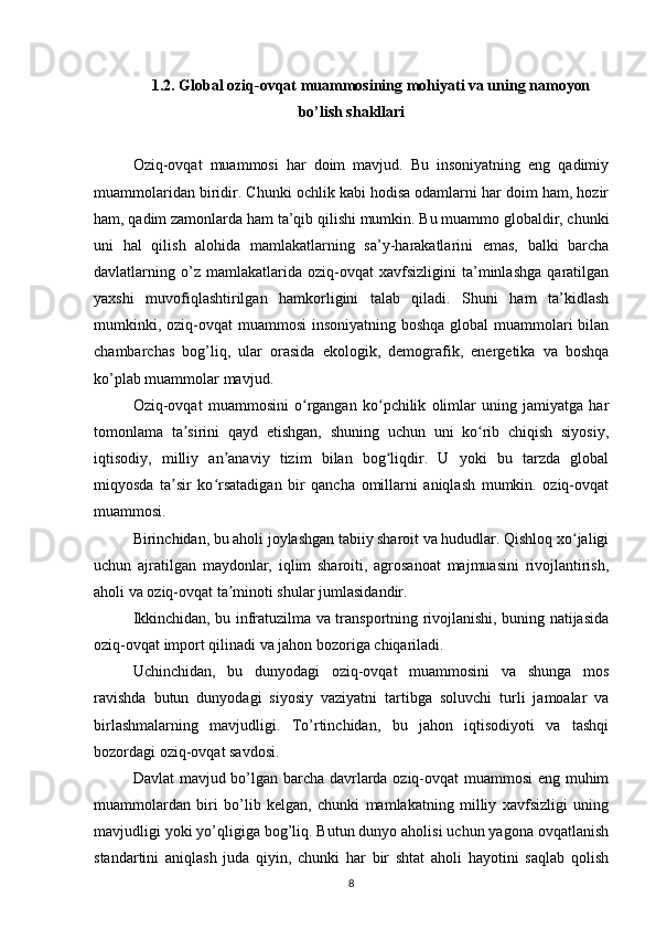 1.2. Global oziq-ovqat muammosining mohiyati va uning namoyon
bo’lish shakllari
Oziq-ovqat   muammosi   har   doim   mavjud.   Bu   insoniyatning   eng   qadimiy
muammolaridan biridir. Chunki ochlik kabi hodisa odamlarni har doim ham, hozir
ham, qadim zamonlarda ham ta’qib qilishi mumkin. Bu muammo globaldir, chunki
uni   hal   qilish   alohida   mamlakatlarning   sa’y-harakatlarini   emas,   balki   barcha
davlatlarning   o’z   mamlakatlarida   oziq-ovqat   xavfsizligini   ta’minlashga   qaratilgan
yaxshi   muvofiqlashtirilgan   hamkorligini   talab   qiladi.   Shuni   ham   ta’kidlash
mumkinki, oziq-ovqat muammosi  insoniyatning boshqa global  muammolari  bilan
chambarchas   bog’liq,   ular   orasida   ekologik,   demografik,   energetika   va   boshqa
ko’plab muammolar mavjud. 
Oziq-ovqat   muammosini   o rgangan   ko pchilik   olimlar   uning   jamiyatga   harʻ ʻ
tomonlama   ta sirini   qayd   etishgan,   shuning   uchun   uni   ko rib   chiqish   siyosiy,	
ʼ ʻ
iqtisodiy,   milliy   an anaviy   tizim   bilan   bog liqdir.   U   yoki   bu   tarzda   global	
ʼ ʻ
miqyosda   ta sir   ko rsatadigan   bir   qancha   omillarni   aniqlash   mumkin.   oziq-ovqat	
ʼ ʻ
muammosi. 
Birinchidan, bu aholi joylashgan tabiiy sharoit va hududlar. Qishloq xo jaligi	
ʻ
uchun   ajratilgan   maydonlar,   iqlim   sharoiti,   agrosanoat   majmuasini   rivojlantirish,
aholi va oziq-ovqat ta minoti shular jumlasidandir. 	
ʼ
Ikkinchidan, bu infratuzilma va transportning rivojlanishi, buning natijasida
oziq-ovqat import qilinadi va jahon bozoriga chiqariladi. 
Uchinchidan,   bu   dunyodagi   oziq-ovqat   muammosini   va   shunga   mos
ravishda   butun   dunyodagi   siyosiy   vaziyatni   tartibga   soluvchi   turli   jamoalar   va
birlashmalarning   mavjudligi.   To’rtinchidan,   bu   jahon   iqtisodiyoti   va   tashqi
bozordagi oziq-ovqat savdosi.
Davlat mavjud bo’lgan barcha davrlarda oziq-ovqat muammosi eng muhim
muammolardan   biri   bo’lib   kelgan,   chunki   mamlakatning   milliy   xavfsizligi   uning
mavjudligi yoki yo’qligiga bog’liq. Butun dunyo aholisi uchun yagona ovqatlanish
standartini   aniqlash   juda   qiyin,   chunki   har   bir   shtat   aholi   hayotini   saqlab   qolish
8 