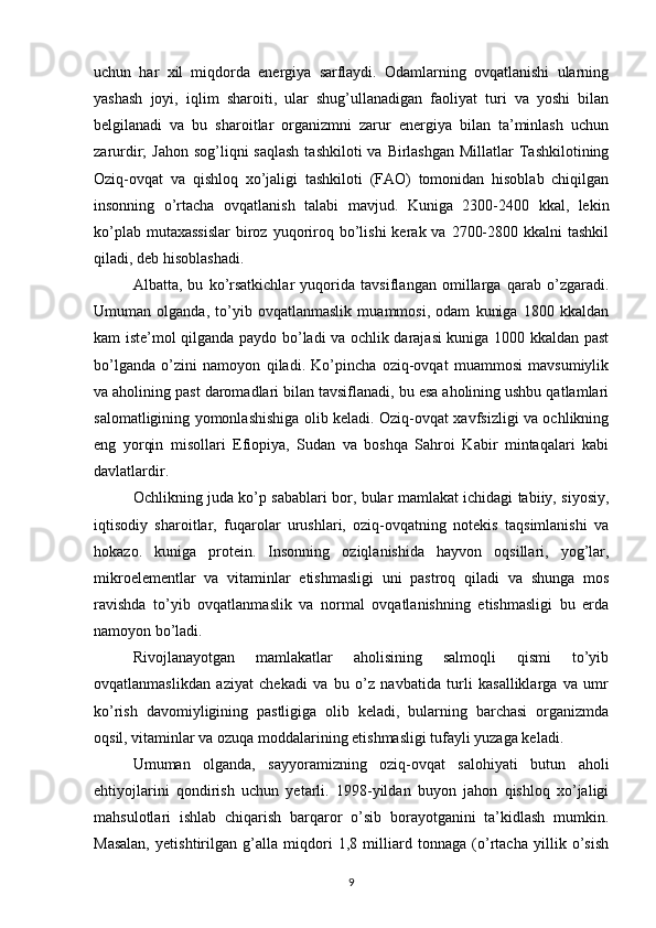uchun   har   xil   miqdorda   energiya   sarflaydi.   Odamlarning   ovqatlanishi   ularning
yashash   joyi,   iqlim   sharoiti,   ular   shug’ullanadigan   faoliyat   turi   va   yoshi   bilan
belgilanadi   va   bu   sharoitlar   organizmni   zarur   energiya   bilan   ta’minlash   uchun
zarurdir;  Jahon sog’liqni  saqlash  tashkiloti  va Birlashgan  Millatlar  Tashkilotining
Oziq-ovqat   va   qishloq   xo’jaligi   tashkiloti   (FAO)   tomonidan   hisoblab   chiqilgan
insonning   o’rtacha   ovqatlanish   talabi   mavjud.   Kuniga   2300-2400   kkal,   lekin
ko’plab  mutaxassislar   biroz  yuqoriroq bo’lishi   kerak va  2700-2800  kkalni  tashkil
qiladi, deb hisoblashadi. 
Albatta,   bu   ko’rsatkichlar   yuqorida   tavsiflangan   omillarga   qarab   o’zgaradi.
Umuman   olganda,   to’yib   ovqatlanmaslik   muammosi,   odam   kuniga   1800   kkaldan
kam iste’mol qilganda paydo bo’ladi va ochlik darajasi kuniga 1000 kkaldan past
bo’lganda   o’zini   namoyon   qiladi.   Ko’pincha   oziq-ovqat   muammosi   mavsumiylik
va aholining past daromadlari bilan tavsiflanadi, bu esa aholining ushbu qatlamlari
salomatligining yomonlashishiga olib keladi. Oziq-ovqat xavfsizligi va ochlikning
eng   yorqin   misollari   Efiopiya,   Sudan   va   boshqa   Sahroi   Kabir   mintaqalari   kabi
davlatlardir. 
Ochlikning juda ko’p sabablari bor, bular mamlakat ichidagi tabiiy, siyosiy,
iqtisodiy   sharoitlar,   fuqarolar   urushlari,   oziq-ovqatning   notekis   taqsimlanishi   va
hokazo.   kuniga   protein.   Insonning   oziqlanishida   hayvon   oqsillari,   yog’lar,
mikroelementlar   va   vitaminlar   etishmasligi   uni   pastroq   qiladi   va   shunga   mos
ravishda   to’yib   ovqatlanmaslik   va   normal   ovqatlanishning   etishmasligi   bu   erda
namoyon bo’ladi. 
Rivojlanayotgan   mamlakatlar   aholisining   salmoqli   qismi   to’yib
ovqatlanmaslikdan   aziyat   chekadi   va   bu   o’z   navbatida   turli   kasalliklarga   va   umr
ko’rish   davomiyligining   pastligiga   olib   keladi,   bularning   barchasi   organizmda
oqsil, vitaminlar va ozuqa moddalarining etishmasligi tufayli yuzaga keladi.
Umuman   olganda,   sayyoramizning   oziq-ovqat   salohiyati   butun   aholi
ehtiyojlarini   qondirish   uchun   yetarli.   1998-yildan   buyon   jahon   qishloq   xo’jaligi
mahsulotlari   ishlab   chiqarish   barqaror   o’sib   borayotganini   ta’kidlash   mumkin.
Masalan,   yetishtirilgan   g’alla   miqdori   1,8   milliard   tonnaga   (o’rtacha   yillik   o’sish
9 