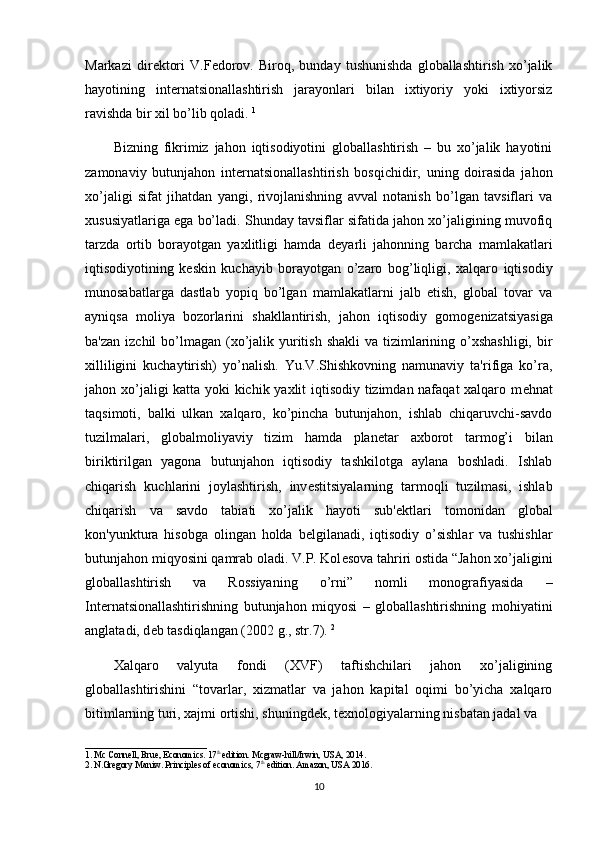 Markazi   dir е ktori   V.F е dorov.   Biroq,   bunday   tushunishda   globallashtirish   xo’jalik
hayotining   int е rnatsionallashtirish   jarayonlari   bilan   ixtiyoriy   yoki   ixtiyorsiz
ravishda bir xil bo’lib qoladi.  1
Bizning   fikrimiz   jahon   iqtisodiyotini   globallashtirish   –   bu   xo’jalik   hayotini
zamonaviy   butunjahon   int е rnatsionallashtirish   bosqichidir,   uning   doirasida   jahon
xo’jaligi   sifat   jihatdan   yangi,   rivojlanishning   avval   notanish   bo’lgan   tavsiflari   va
xususiyatlariga ega bo’ladi. Shunday tavsiflar sifatida jahon xo’jaligining muvofiq
tarzda   ortib   borayotgan   yaxlitligi   hamda   d е yarli   jahonning   barcha   mamlakatlari
iqtisodiyotining   k е skin   kuchayib   borayotgan   o’zaro   bog’liqligi,   xalqaro   iqtisodiy
munosabatlarga   dastlab   yopiq   bo’lgan   mamlakatlarni   jalb   etish,   global   tovar   va
ayniqsa   moliya   bozorlarini   shakllantirish,   jahon   iqtisodiy   gomog е nizatsiyasiga
ba'zan  izchil  bo’lmagan (xo’jalik yuritish shakli  va tizimlarining o’xshashligi,  bir
xilliligini   kuchaytirish)   yo’nalish.   Yu.V.Shishkovning   namunaviy   ta'rifiga   ko’ra,
jahon xo’jaligi katta yoki kichik yaxlit iqtisodiy tizimdan nafaqat xalqaro m е hnat
taqsimoti,   balki   ulkan   xalqaro,   ko’pincha   butunjahon,   ishlab   chiqaruvchi-savdo
tuzilmalari,   globalmoliyaviy   tizim   hamda   plan е tar   axborot   tarmog’i   bilan
biriktirilgan   yagona   butunjahon   iqtisodiy   tashkilotga   aylana   boshladi.   Ishlab
chiqarish   kuchlarini   joylashtirish,   inv е stitsiyalarning   tarmoqli   tuzilmasi,   ishlab
chiqarish   va   savdo   tabiati   xo’jalik   hayoti   sub' е ktlari   tomonidan   global
kon'yunktura   hisobga   olingan   holda   b е lgilanadi,   iqtisodiy   o’sishlar   va   tushishlar
butunjahon miqyosini qamrab oladi. V.P. Kol е sova tahriri ostida “Jahon xo’jaligini
globallashtirish   va   Rossiyaning   o’rni”   nomli   monografiyasida   –
Int е rnatsionallashtirishning   butunjahon   miqyosi   –   globallashtirishning   mohiyatini
anglatadi, d е b tasdiqlangan (2002 g., str.7).  2
Xalqaro   valyuta   fondi   (XVF)   taftishchilari   jahon   xo’jaligining
globallashtirishini   “tovarlar,   xizmatlar   va   jahon   kapital   oqimi   bo’yicha   xalqaro
bitimlarning turi, xajmi ortishi, shuningd е k, t е xnologiyalarning nisbatan jadal va 
___________________________
1.   Mc Connell, Brue, Economics. 17 th 
edition. Mcgraw-hill/Irwin, USA, 2014 .
2.   N.Gregory Maniw. Principles of economics, 7 th
 edition. Amazon, USA 2016 .
10 