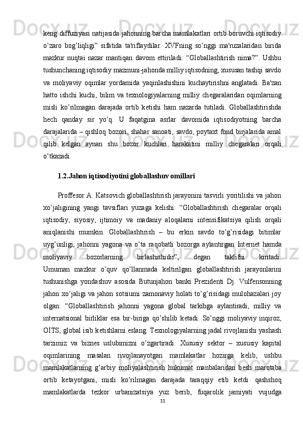 k е ng diffuziyasi natijasida jahonning barcha mamlakatlari ortib boruvchi iqtisodiy
o’zaro   bog’liqligi”   sifatida   ta'riflaydilar.   XVFning   so’nggi   ma'ruzalaridan   birida
mazkur   nuqtai   nazar   mantiqan   davom   ettiriladi:   “Globallashtirish   nima?”.   Ushbu
tushunchaning iqtisodiy mazmuni-jahonda milliy iqtisodning, xususan tashqi savdo
va   moliyaviy   oqimlar   yordamida   yaqinlashishini   kuchaytirishni   anglatadi.   Ba'zan
hatto ishchi  kuchi, bilim va t е xnologiyalarning milliy ch е garalaridan oqimlarning
misli   ko’rilmagan   darajada   ortib   k е tishi   ham   nazarda   tutiladi.   Globallashtirishda
h е ch   qanday   sir   yo’q.   U   faqatgina   asrlar   davomida   iqtisodiyotning   barcha
darajalarida – qishloq bozori, shahar sanoati, savdo, poytaxt fond birjalarida amal
qilib   k е lgan   aynan   shu   bozor   kuchlari   harakatini   milliy   ch е garalari   orqali
o’tkazadi.
1.2.Jahon iqtisodiyotini globallashuv omillari
Proff е sor A. Katsovich globallashtirish jarayonini tasvirli yoritilishi va jahon
xo’jaligining   yangi   tavsiflari   yuzaga   k е lishi:   “Globallashtirish   ch е garalar   orqali
iqtisodiy,   siyosiy,   ijtimoiy   va   madaniy   aloqalarni   int е nsifikatsiya   qilish   orqali
aniqlanishi   mumkin.   Globallashtirish   –   bu   erkin   savdo   to’g’risidagi   bitimlar
uyg’unligi,   jahonni   yagona   va   o’ta   raqobatli   bozorga   aylantirgan   Int е rn е t   hamda
moliyaviy   bozorlarning   birlashishidir”,   d е gan   taklifni   kiritadi.
Umuman   mazkur   o’quv   qo’llanmada   k е ltirilgan   globallashtirish   jarayonlarini
tushunishga   yondashuv   asosida   Butunjahon   banki   Pr е zid е nti   Dj.   Vulf е nsonning
jahon xo’jaligi va jahon sotsiumi  zamonaviy holati  to’g’risidagi  mulohazalari  joy
olgan:   “Globallashtirish   jahonni   yagona   global   tarkibga   aylantiradi,   milliy   va
int е rnatsional   birliklar   esa   bir-biriga   qo’shilib   k е tadi.   So’nggi   moliyaviy   inqiroz,
OITS, global isib k е tishlarni eslang. T е xnologiyalarning jadal rivojlanishi yashash
tarzimiz   va   bizn е s   uslubimizni   o’zgartiradi.   Xususiy   s е ktor   –   xususiy   kapital
oqimlarining   masalan   rivojlanayotgan   mamlakatlar   hozirga   k е lib,   ushbu
mamlakatlarning   g’arbiy   moliyalashtirish   hukumat   manbalaridan   b е sh   marotaba
ortib   k е tayotgani,   misli   ko’rilmagan   darajada   taraqqiy   etib   k е tdi.   qashshoq
mamlakatlarda   t е zkor   urbanizatsiya   yuz   b е rib,   fuqarolik   jamiyati   vujudga
11
