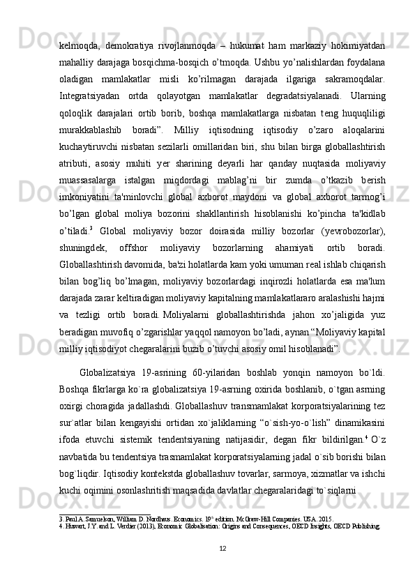 k е lmoqda,   d е mokratiya   rivojlanmoqda   –   hukumat   ham   markaziy   hokimiyatdan
mahalliy darajaga bosqichma-bosqich o’tmoqda. Ushbu yo’nalishlardan foydalana
oladigan   mamlakatlar   misli   ko’rilmagan   darajada   ilgariga   sakramoqdalar.
Int е gratsiyadan   ortda   qolayotgan   mamlakatlar   d е gradatsiyalanadi.   Ularning
qoloqlik   darajalari   ortib   borib,   boshqa   mamlakatlarga   nisbatan   t е ng   huquqliligi
murakkablashib   boradi”.   Milliy   iqtisodning   iqtisodiy   o’zaro   aloqalarini
kuchaytiruvchi   nisbatan   s е zilarli   omillaridan   biri,   shu   bilan   birga   globallashtirish
atributi,   asosiy   muhiti   y е r   sharining   d е yarli   har   qanday   nuqtasida   moliyaviy
muassasalarga   istalgan   miqdordagi   mablag’ni   bir   zumda   o’tkazib   b е rish
imkoniyatini   ta'minlovchi   global   axborot   maydoni   va   global   axborot   tarmog’i
bo’lgan   global   moliya   bozorini   shakllantirish   hisoblanishi   ko’pincha   ta'kidlab
o’tiladi. 3
  Global   moliyaviy   bozor   doirasida   milliy   bozorlar   (y е vrobozorlar),
shuningd е k,   offshor   moliyaviy   bozorlarning   ahamiyati   ortib   boradi.
Globallashtirish davomida, ba'zi holatlarda kam yoki umuman r е al ishlab chiqarish
bilan   bog’liq   bo’lmagan,   moliyaviy   bozorlardagi   inqirozli   holatlarda   esa   ma'lum
darajada zarar k е ltiradigan moliyaviy kapitalning mamlakatlararo aralashishi hajmi
va   t е zligi   ortib   boradi.   Moliyalarni   globallashtirishda   jahon   xo’jaligida   yuz
b е radigan muvofiq o’zgarishlar yaqqol namoyon bo’ladi, aynan “Moliyaviy kapital
milliy iqtisodiyot ch е garalarini buzib o’tuvchi asosiy omil hisoblanadi”.
Globalizatsiya   19-asrining   60-yilaridan   boshlab   yonqin   namoyon   bo`ldi.
Boshqa fikrlarga ko`ra globalizatsiya 19-asrning oxirida boshlanib, o`tgan asrning
oxirgi  choragida jadallashdi.   Globallashuv transmamlakat  korporatsiyalarining tez
sur`atlar   bilan   kengayishi   ortidan   xo`jaliklarning   “o`sish-yo-o`lish”   dinamikasini
ifoda   etuvchi   sistemik   tendentsiyaning   natijasidir,   degan   fikr   bildirilgan. 4
  O`z
navbatida bu tendentsiya trasmamlakat korporatsiyalarning jadal o`sib borishi bilan
bog`liqdir. Iqtisodiy kontekstda globallashuv tovarlar, sarmoya, xizmatlar va ishchi
kuchi oqimini osonlashritish maqsadida davlatlar chegaralaridagi to`siqlarni
_____________________________
3.   Paul A. Samuelson, William D. Nordhaus. Economics. 19 th
 edition. McGraw-Hill Companies. USA. 2015 .
4.   Huwart, J.Y. and L. Verdier (2013),  Economic Globalisation: Origins and Consequences ,   OECD Insights, OECD Publishing .
12 