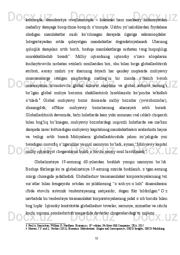 k е lmoqda,   d е mokratiya   rivojlanmoqda   –   hukumat   ham   markaziy   hokimiyatdan
mahalliy darajaga bosqichma-bosqich o’tmoqda. Ushbu yo’nalishlardan foydalana
oladigan   mamlakatlar   misli   ko’rilmagan   darajada   ilgariga   sakramoqdalar.
Int е gratsiyadan   ortda   qolayotgan   mamlakatlar   d е gradatsiyalanadi.   Ularning
qoloqlik   darajalari   ortib   borib,   boshqa   mamlakatlarga   nisbatan   t е ng   huquqliligi
murakkablashib   boradi”.   Milliy   iqtisodning   iqtisodiy   o’zaro   aloqalarini
kuchaytiruvchi   nisbatan   s е zilarli   omillaridan   biri,   shu   bilan   birga   globallashtirish
atributi,   asosiy   muhiti   y е r   sharining   d е yarli   har   qanday   nuqtasida   moliyaviy
muassasalarga   istalgan   miqdordagi   mablag’ni   bir   zumda   o’tkazib   b е rish
imkoniyatini   ta'minlovchi   global   axborot   maydoni   va   global   axborot   tarmog’i
bo’lgan   global   moliya   bozorini   shakllantirish   hisoblanishi   ko’pincha   ta'kidlab
o’tiladi. 3
  Global   moliyaviy   bozor   doirasida   milliy   bozorlar   (y е vrobozorlar),
shuningd е k,   offshor   moliyaviy   bozorlarning   ahamiyati   ortib   boradi.
Globallashtirish davomida, ba'zi holatlarda kam yoki umuman r е al ishlab chiqarish
bilan   bog’liq   bo’lmagan,   moliyaviy   bozorlardagi   inqirozli   holatlarda   esa   ma'lum
darajada zarar k е ltiradigan moliyaviy kapitalning mamlakatlararo aralashishi hajmi
va   t е zligi   ortib   boradi.   Moliyalarni   globallashtirishda   jahon   xo’jaligida   yuz
b е radigan muvofiq o’zgarishlar yaqqol namoyon bo’ladi, aynan “Moliyaviy kapital
milliy iqtisodiyot ch е garalarini buzib o’tuvchi asosiy omil hisoblanadi”.
Globalizatsiya   19-asrining   60-yilaridan   boshlab   yonqin   namoyon   bo`ldi.
Boshqa fikrlarga ko`ra globalizatsiya 19-asrning oxirida boshlanib, o`tgan asrning
oxirgi  choragida jadallashdi.   Globallashuv transmamlakat  korporatsiyalarining tez
sur`atlar   bilan   kengayishi   ortidan   xo`jaliklarning   “o`sish-yo-o`lish”   dinamikasini
ifoda   etuvchi   sistemik   tendentsiyaning   natijasidir,   degan   fikr   bildirilgan. 4
  O`z
navbatida bu tendentsiya trasmamlakat korporatsiyalarning jadal o`sib borishi bilan
bog`liqdir. Iqtisodiy kontekstda globallashuv tovarlar, sarmoya, xizmatlar va ishchi
kuchi oqimini osonlashritish maqsadida davlatlar chegaralaridagi to`siqlarni
_____________________________
3.   Paul A. Samuelson, William D. Nordhaus. Economics. 19 th
 edition. McGraw-Hill Companies. USA. 2015 .
4.   Huwart, J.Y. and L. Verdier (2013),  Economic Globalisation: Origins and Consequences ,   OECD Insights, OECD Publishing .
12