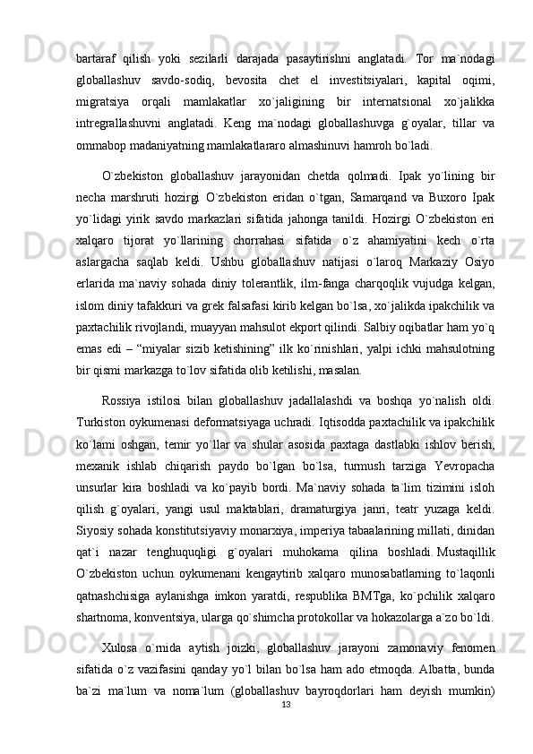 bartaraf   qilish   yoki   sezilarli   darajada   pasaytirishni   anglatadi.   Tor   ma`nodagi
globallashuv   savdo-sodiq,   bevosita   chet   el   investitsiyalari,   kapital   oqimi,
migratsiya   orqali   mamlakatlar   xo`jaligining   bir   internatsional   xo`jalikka
intregrallashuvni   anglatadi.   Keng   ma`nodagi   globallashuvga   g`oyalar,   tillar   va
ommabop madaniyatning mamlakatlararo almashinuvi hamroh bo`ladi.
O`zbekiston   globallashuv   jarayonidan   chetda   qolmadi.   Ipak   yo`lining   bir
necha   marshruti   hozirgi   O`zbekiston   eridan   o`tgan,   Samarqand   va   Buxoro   Ipak
yo`lidagi   yirik   savdo   markazlari   sifatida   jahonga   tanildi.   Hozirgi   O`zbekiston   eri
xalqaro   tijorat   yo`llarining   chorrahasi   sifatida   o`z   ahamiyatini   kech   o`rta
aslargacha   saqlab   keldi.   Ushbu   globallashuv   natijasi   o`laroq   Markaziy   Osiyo
erlarida   ma`naviy   sohada   diniy   tolerantlik,   ilm-fanga   charqoqlik   vujudga   kelgan,
islom diniy tafakkuri va grek falsafasi kirib kelgan bo`lsa, xo`jalikda ipakchilik va
paxtachilik rivojlandi, muayyan mahsulot ekport qilindi. Salbiy oqibatlar ham yo`q
emas   edi   –   “miyalar   sizib   ketishining”   ilk   ko`rinishlari,   yalpi   ichki   mahsulotning
bir qismi markazga to`lov sifatida olib ketilishi, masalan.
Rossiya   istilosi   bilan   globallashuv   jadallalashdi   va   boshqa   yo`nalish   oldi.
Turkiston oykumenasi deformatsiyaga uchradi. Iqtisodda paxtachilik va ipakchilik
ko`lami   oshgan,   temir   yo`llar   va   shular   asosida   paxtaga   dastlabki   ishlov   berish,
mexanik   ishlab   chiqarish   paydo   bo`lgan   bo`lsa,   turmush   tarziga   Yevropacha
unsurlar   kira   boshladi   va   ko`payib   bordi.   Ma`naviy   sohada   ta`lim   tizimini   isloh
qilish   g`oyalari,   yangi   usul   maktablari,   dramaturgiya   janri,   teatr   yuzaga   keldi.
Siyosiy sohada konstitutsiyaviy monarxiya, imperiya tabaalarining millati, dinidan
qat`i   nazar   tenghuquqligi   g`oyalari   muhokama   qilina   boshladi.   Mustaqillik
O`zbekiston   uchun   oykumenani   kengaytirib   xalqaro   munosabatlarning   to`laqonli
qatnashchisiga   aylanishga   imkon   yaratdi,   respublika   BMTga,   ko`pchilik   xalqaro
shartnoma, konventsiya, ularga qo`shimcha protokollar va hokazolarga a`zo bo`ldi.
Xulosa   o`rnida   aytish   joizki,   globallashuv   jarayoni   zamonaviy   fenomen
sifatida o`z vazifasini  qanday yo`l  bilan bo`lsa  ham  ado etmoqda. Albatta,  bunda
ba`zi   ma`lum   va   noma`lum   (globallashuv   bayroqdorlari   ham   deyish   mumkin)
13 