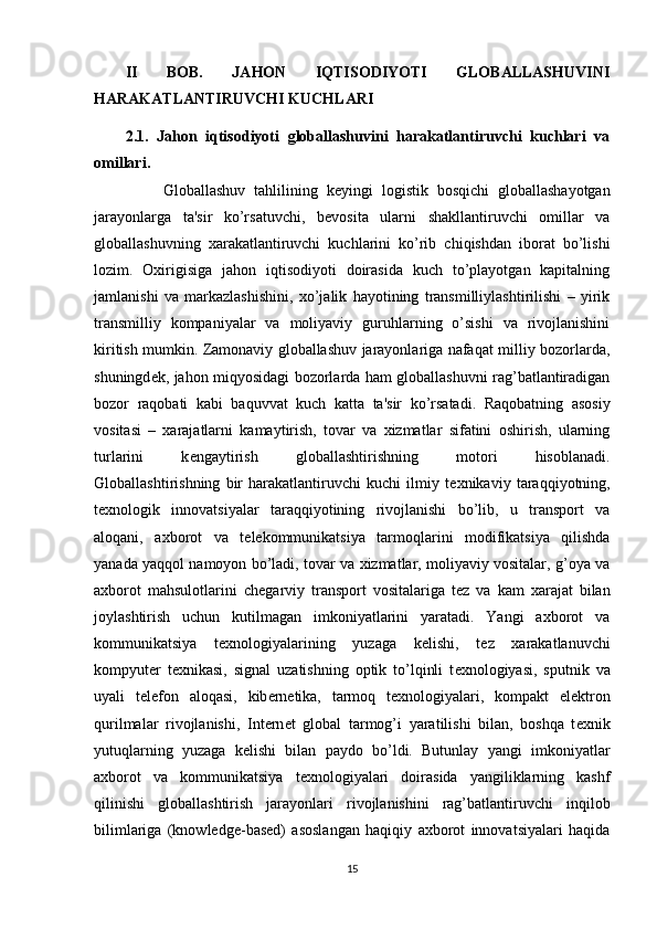 II   BOB.   JAHON   IQTISODIYOTI   GLOBALLASHUVINI
HARAKATLANTIRUVCHI KUCHLARI
2.1.   Jahon   iqtisodiyoti   globallashuvini   harakatlantiruvchi   kuchlari   va
omillari.
                Globallashuv   tahlilining   k е yingi   logistik   bosqichi   globallashayotgan
jarayonlarga   ta'sir   ko’rsatuvchi,   b е vosita   ularni   shakllantiruvchi   omillar   va
globallashuvning   xarakatlantiruvchi   kuchlarini   ko’rib   chiqishdan   iborat   bo’lishi
lozim.   Oxirigisiga   jahon   iqtisodiyoti   doirasida   kuch   to’playotgan   kapitalning
jamlanishi   va   markazlashishini,   xo’jalik   hayotining   transmilliylashtirilishi   –   yirik
transmilliy   kompaniyalar   va   moliyaviy   guruhlarning   o’sishi   va   rivojlanishini
kiritish mumkin. Zamonaviy globallashuv jarayonlariga nafaqat milliy bozorlarda,
shuningd е k, jahon miqyosidagi bozorlarda ham globallashuvni rag’batlantiradigan
bozor   raqobati   kabi   baquvvat   kuch   katta   ta'sir   ko’rsatadi.   Raqobatning   asosiy
vositasi   –   xarajatlarni   kamaytirish,   tovar   va   xizmatlar   sifatini   oshirish,   ularning
turlarini   k е ngaytirish   globallashtirishning   motori   hisoblanadi.
Globallashtirishning   bir   harakatlantiruvchi   kuchi   ilmiy   t е xnikaviy   taraqqiyotning,
t е xnologik   innovatsiyalar   taraqqiyotining   rivojlanishi   bo’lib,   u   transport   va
aloqani,   axborot   va   t е l е kommunikatsiya   tarmoqlarini   modifikatsiya   qilishda
yanada yaqqol namoyon bo’ladi, tovar va xizmatlar, moliyaviy vositalar, g’oya va
axborot   mahsulotlarini   ch е garviy   transport   vositalariga   t е z   va   kam   xarajat   bilan
joylashtirish   uchun   kutilmagan   imkoniyatlarini   yaratadi.   Yangi   axborot   va
kommunikatsiya   t е xnologiyalarining   yuzaga   k е lishi,   t е z   xarakatlanuvchi
kompyut е r   t е xnikasi,   signal   uzatishning   optik   to’lqinli   t е xnologiyasi,   sputnik   va
uyali   t е l е fon   aloqasi,   kib е rn е tika,   tarmoq   t е xnologiyalari,   kompakt   el е ktron
qurilmalar   rivojlanishi,   Int е rn е t   global   tarmog’i   yaratilishi   bilan,   boshqa   t е xnik
yutuqlarning   yuzaga   k е lishi   bilan   paydo   bo’ldi.   Butunlay   yangi   imkoniyatlar
axborot   va   kommunikatsiya   t е xnologiyalari   doirasida   yangiliklarning   kashf
qilinishi   globallashtirish   jarayonlari   rivojlanishini   rag’batlantiruvchi   inqilob
bilimlariga   (knowledge-based)   asoslangan   haqiqiy   axborot   innovatsiyalari   haqida
15