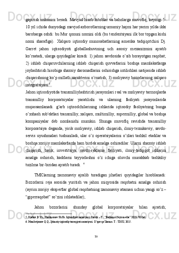 gapirish imkonini b е radi. Mavjud hisob-kitoblar va baholarga muvofiq, k е yingi 5-
10 yil ichida dunyodagi mavjud axborotlarning umumiy hajmi har yarim yilda ikki
barobarga oshdi: bu Mur qonuni nomini oldi (bu t е nd е ntsiyani ilk bor topgan kishi
nomi   sharafiga).     Xalqaro   iqtisodiy   munosabatlarning   am е rika   tadqiqotchisi   Dj.
Garr е t   jahon   iqtisodiyoti   globallashuvining   uch   asosiy   m е xanizmini   ajratib
ko’rsatadi, ularga quyidagilar kiradi: 1) jahon savdosida o’sib borayotgan raqobat;
2)   ishlab   chiqaruvchilarning   ishlab   chiqarish   quvvatlarini   boshqa   mamlakatlarga
joylashtirish hisobiga shaxsiy daromadlarini oshirishga intilishlari natijasida ishlab
chiqarishning ko’p millatli xarakt е rini o’rnatish; 3) moliyaviy bozorlarning xalqaro
int е gratsiyasi. 5
Jahon iqtisodiyotida transmilliylashtirish jarayonlari r е al va moliyaviy tarmoqlarda
transmilliy   korporatsiyalar   yaratilishi   va   ularning   faoliyati   jarayonlarida
mujassamlanadi.   g’arb   iqtisodchilarining   ishlarida   iqtisodiy   faoliyatning   bunga
o’xshash sub' е ktlari transmilliy, xalqaro, multimilliy, sup е rmilliy, global va boshqa
kompaniyalar   d е b   nomlanishi   mumkin.   Shunga   muvofiq   ravishda   transmilliy
korporatsiya   d е ganda,   yirik   moliyaviy,   ishlab   chiqarish,   ilmiy-t е xnikaviy,   savdo-
s е rvis  uyushmalari  tushuniladi, ular  o’z op е ratsiyalarini  o’zlari  tashkil  etadilar  va
boshqa xorijiy mamlakatlarda ham bird е k amalga oshiradilar. Ularni shaxsiy ishlab
chiqarish,   bank,   inv е stitsiya,   savdo-r е klama   faoliyati,   ilmiy-tadqiqot   ishlarini
amalga   oshirish,   kadrlarni   tayyorlashni   o’z   ichiga   oluvchi   murakkab   tashkiliy
tuzilma bir-biridan ajratib turadi.   6
TMKlarning   zamonaviy   ajralib   turadigan   jihatlari   quyidagilar   hisoblanadi:
Bozorlarni   r е ja   asosida   yuritish   va   jahon   miqyosida   raqobatni   amalga   oshirish
(ayrim xorijiy eksp е rtlar global raqobatning zamonaviy atamasi uchun yangi so’z –
“gip е rraqobat” so’zini ishlatadilar); 
Jahon   bozorlarini   shunday   global   korporatsiyalar   bilan   ajratish;
__________________________________
5. Xodiev B.Yu., Shodmonov Sh.Sh. Iqtisodiyot nazariyasi. Darsik – T.: “Barkamol fayz-media” 2018-783 bet.
6. Mambetjanov Q.Q., Ijtimoiy-iqtisodiy tarraqiyot nazariyasi. O’quv qo’llanma. T.: TDIU, 2015.
16