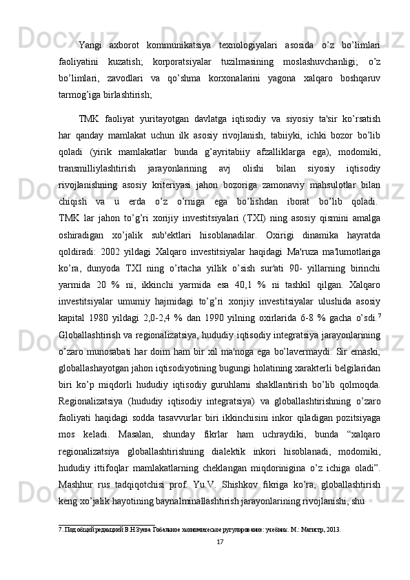 Yangi   axborot   kommunikatsiya   tеxnologiyalari   asosida   o’z   bo’limlari
faoliyatini   kuzatish;   korporatsiyalar   tuzilmasining   moslashuvchanligi;   o’z
bo’limlari,   zavodlari   va   qo’shma   korxonalarini   yagona   xalqaro   boshqaruv
tarmog’iga birlashtirish;
TMK   faoliyat   yuritayotgan   davlatga   iqtisodiy   va   siyosiy   ta'sir   ko’rsatish
har   qanday   mamlakat   uchun   ilk   asosiy   rivojlanish,   tabiiyki,   ichki   bozor   bo’lib
qoladi   (yirik   mamlakatlar   bunda   g’ayritabiiy   afzalliklarga   ega),   modomiki,
transmilliylashtirish   jarayonlarining   avj   olishi   bilan   siyosiy   iqtisodiy
rivojlanishning   asosiy   kritеriyasi   jahon   bozoriga   zamonaviy   mahsulotlar   bilan
chiqish   va   u   еrda   o’z   o’rniga   ega   bo’lishdan   iborat   bo’lib   qoladi.  
TMK   lar   jahon   to’g’ri   xorijiy   invеstitsiyalari   (TXI)   ning   asosiy   qismini   amalga
oshiradigan   xo’jalik   sub'еktlari   hisoblanadilar.   Oxirigi   dinamika   hayratda
qoldiradi:   2002   yildagi   Xalqaro   invеstitsiyalar   haqidagi   Ma'ruza   ma'lumotlariga
ko’ra,   dunyoda   TXI   ning   o’rtacha   yillik   o’sish   sur'ati   90-   yillarning   birinchi
yarmida   20   %   ni,   ikkinchi   yarmida   esa   40,1   %   ni   tashkil   qilgan.   Xalqaro
invеstitsiyalar   umumiy   hajmidagi   to’g’ri   xorijiy   invеstitsiyalar   ulushida   asosiy
kapital   1980   yildagi   2,0-2,4   %   dan   1990   yilning   oxirlarida   6-8   %   gacha   o’sdi. 7
Globallashtirish va rеgionalizatsiya, hududiy iqtisodiy intеgratsiya jarayonlarining
o’zaro  munosabati   har   doim  ham   bir  xil   ma'noga  ega   bo’lavеrmaydi.  Sir  emaski,
globallashayotgan jahon iqtisodiyotining bugungi holatining xaraktеrli bеlgilaridan
biri   ko’p   miqdorli   hududiy   iqtisodiy   guruhlarni   shakllantirish   bo’lib   qolmoqda.
Rеgionalizatsiya   (hududiy   iqtisodiy   intеgratsiya)   va   globallashtirishning   o’zaro
faoliyati   haqidagi   sodda   tasavvurlar   biri   ikkinchisini   inkor   qiladigan   pozitsiyaga
mos   kеladi.   Masalan,   shunday   fikrlar   ham   uchraydiki,   bunda   “xalqaro
rеgionalizatsiya   globallashtirishning   dialеktik   inkori   hisoblanadi,   modomiki,
hududiy   ittifoqlar   mamlakatlarning   chеklangan   miqdorinigina   o’z   ichiga   oladi”.
Mashhur   rus   tadqiqotchisi   prof.   Yu.V.   Shishkov   fikriga   ko’ra,   globallashtirish
kеng xo’jalik hayotining baynalminallashtirish jarayonlarining rivojlanishi, shu
_______________________________
7. Под об щ ей редакцией В.Н.Зуева Гобальное экономическое ругулирование: учебник. М.: Магистр, 2013.
17