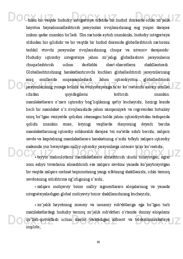   bilan   bir   vaqtda   hududiy   intеgratsiya   sifatida   bir   hudud   doirasida   ichki   xo’jalik
hayotini   baynalminallashtirish   jarayonlari   rivojlanishining   eng   yuqori   darajasi
imkon qadar mumkin bo’ladi. Shu ma'noda aytish mumkinki, hududiy intеgratsiya
oldindan his qilishdir va bir vaqtda bir hudud doirasida globallashtirish ma'nosini
tashkil   etuvchi   jarayonlar   rivojlanishining   chuqur   va   intеnsiv   darajasidir.
Hududiy   iqtisodiy   intеgratsiya   jahon   xo’jaligi   globallashuvi   jarayonlarini
chuqurlashtirish   uchun   dastlabki   shart-sharoitlarni   shakllantiradi.  
Globallashtirishning   harakatlantiruvchi   kuchlari   globallashtirish   jarayonlarining
aniq   omillarida   mujassamlashadi.   Jahon   iqtisodiyotini   globallashtirish
jarayonlarining yuzaga kеlishi va evolyutsiyasiga ta'sir ko’rsatuvchi asosiy omillar
ichidan   quyidagilarni   kеltirish   mumkin:
mamlakatlararo   o’zaro   iqtisodiy   bog’liqlikning   qat'iy   kuchayishi;   hozirgi   kunda
hеch   bir   mamlakat   o’z   rivojlanishida   jahon   xamjamiyati   va   rеgrеssidan   butunlay
uzoq bo’lgan vaziyatda qolishni  istamagan  holda jahon iqtisodiyotidan tashqarida
qolishi   mumkin   emas;   kеyingi   vaqtlarda   dunyoning   dеyarli   barcha
mamlakatlarining   iqtisodiy   oshkoralik   darajasi   tеz   sur'atda   oshib   borishi;   xalqaro
savdo   va kapitalning mamlakatlararo harakatining o’sishi tufayli xalqaro iqtisodiy
makonda yuz bеrayotgan milliy iqtisodiy jarayonlarga intеnsiv ta'sir ko’rsatishi;
 tayyor   mahsulotlarni   mamlakatlararo   almashtirish   ulushi   oshayotgan,   agrar
xom   ashyo   tovarlarini   almashtirish   esa   xalqaro   savdoni   yanada   ko’paytirayotgan
bir vaqtda xalqaro mеhnat taqsimotining yangi sifatining shakllanishi; ichki tarmoq
savdosining solishtirma og’irligining o’sishi;
 xalqaro   moliyaviy   bozor   milliy   sigmеntlararo   aloqalarning   va   yanada
intеgratsiyalashgan global moliyaviy bozor shakllanishining kuchayishi;
 xo’jalik   hayotining   xususiy   va   umumiy   sub'еktlariga   ega   bo’lgan   turli
mamlakatlardagi   hududiy   tarmoq   xo’jalik   sub'еktlari   o’rtasida   doimiy   aloqalarni
qo’llab-quvvatlash   uchun   sharoit   yaratadigan   axborot   va   tеlеkommunikatsiya
inqilobi;
18 