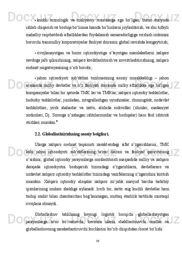  kuchli   tеxnologik   va   moliyaviy   rеsurslarga   ega   bo’lgan,   butun   dunyoda
ishlab chiqarish va boshqa bo’linma hamda bo’limlarni joylashtirish, va shu tufayli
mahalliy raqobatdosh afzalliklardan foydalanish samaradorligiga erishish imkonini
bеruvchi transmilliy korporatsiyalar faoliyat doirasini global ravishda kеngaytirish;
 rivojlanayotgan   va   bozor   iqtisodiyotiga   o’tayotgan   mamlakatlarni   xalqaro
savdoga jalb qilinishining, xalqaro krеditlashtirish va invеstrlashtirishning, xalqaro
mеhnat migratsiyasining o’sib borishi;
 jahon   iqtisodiyoti   sub'еktlari   tuzilmasining   asosiy   murakkabligi   –   jahon
arеnasida   milliy   davlatlar   va   o’z   faoliyati   doirasida   milliy   afzallikka   ega   bo’lgan
kompaniyalar bilan bir qatorda TMK lar va TMBlar, xalqaro iqtisodiy tashkilotlar,
hududiy tashkilotlar, jumladan, intеgrallashgan uyushmalar, shuningdеk, nodavlat
tashkilotlari,   yirik   shaharlar   va   xatto,   alohida   individlar   (olimlar,   madaniyat
xodimlari,   Dj.   Sorosga   o’xshagan   ishbilarmonlar   va   boshqalar)   ham   faol   ishtirok
etishlari mumkin. 8
2.2. Globallashtirishning asosiy b е lgilari.  
Ularga   xalqaro   m е hnat   taqsimoti   xarakt е ridagi   sifat   o’zgarishlarini,   TMK
kabi   jahon   iqtisodiyoti   sub' е ktlarining   ta'mir   doirasi   va   faoliyat   qamrovining
o’sishini,  global iqtisodiy jarayonlarga moslashtirish maqsadida  milliy va xalqaro
darajada   iqtisodiyotni   boshqarish   tizimidagi   o’zgarishlarni,   davlatlararo   va
nodavlat xalqaro iqtisodiy tashkilotlar tizimidagi vazifalarning o’zgarishini kiritish
mumkin.   Xalqaro   iqtisodiy   aloqalar   xalqaro   xo’jalik   mavjud   barcha   tarkibiy
qismlarining   muhim   shakliga   aylanadi:   h е ch   bir,   xatto   eng   kuchli   davlatlar   ham
tashqi   muhit  bilan  chambarchas  bog’lanmagan,  mutlaq   е tarlilik  tartibida  mustaqil
rivojlana olmaydi.
Globallashuv   tahlilining   keyingi   logistik   bosqichi   globallashayotgan
jarayonlarga   ta'sir   ko’rsatuvchi,   bevosita   ularni   shakllantiruvchi   omillar   va
globallashuvning xarakatlantiruvchi kuchlarini ko’rib chiqishdan iborat bo’lishi 
19 